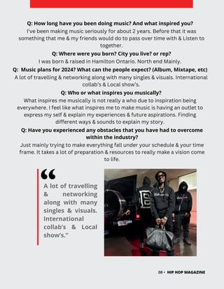 A lot of travelling
& networking
along with many
singles & visuals.
International
collab’s & Local
show’s.”
HIP HOP MAGAZINE
08 •
Q: How long have you been doing music? And what inspired you?
I’ve been making music seriously for about 2 years. Before that it was
something that me & my friends would do to pass over time with & Listen to
together.
Q: Where were you born? City you live? or rep?
Q: Music plans for 2024? What can the people expect? (Album, Mixtape, etc)
A lot of travelling & networking along with many singles & visuals. International
collab’s & Local show’s.
I was born & raised in Hamilton Ontario. North end Mainly.
Q: Who or what inspires you musically?
What inspires me musically is not really a who due to inspiration being
everywhere. I feel like what inspires me to make music is having an outlet to
express my self & explain my experiences & future aspirations. Finding
different ways & sounds to explain my story.
Q: Have you experienced any obstacles that you have had to overcome
within the industry?
Just mainly trying to make everything fall under your schedule & your time
frame. It takes a lot of preparation & resources to really make a vision come
to life.
 
