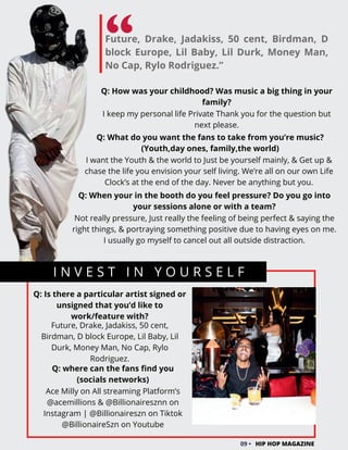 Future, Drake, Jadakiss, 50 cent, Birdman, D
block Europe, Lil Baby, Lil Durk, Money Man,
No Cap, Rylo Rodriguez.”
I N V E S T I N Y O U R S E L F
09 • HIP HOP MAGAZINE
Q: Is there a particular artist signed or
unsigned that you’d like to
work/feature with?
Future, Drake, Jadakiss, 50 cent,
Birdman, D block Europe, Lil Baby, Lil
Durk, Money Man, No Cap, Rylo
Rodriguez.
Q: How was your childhood? Was music a big thing in your
family?
I keep my personal life Private Thank you for the question but
next please.
Q: What do you want the fans to take from you’re music?
(Youth,day ones, family,the world)
I want the Youth & the world to Just be yourself mainly, & Get up &
chase the life you envision your self living. We’re all on our own Life
Clock’s at the end of the day. Never be anything but you.
Q: When your in the booth do you feel pressure? Do you go into
your sessions alone or with a team?
Not really pressure, Just really the feeling of being perfect & saying the
right things, & portraying something positive due to having eyes on me.
I usually go myself to cancel out all outside distraction.
Q: where can the fans find you
(socials networks)
Ace Milly on All streaming Platform’s
@acemillions & @Billionairesznn on
Instagram | @Billionaireszn on Tiktok
@BillionaireSzn on Youtube
 