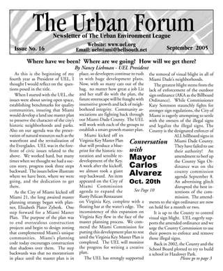 The Urban Forum
                          Newsletter of The Urban Environment League
                                              Website: www.uel.org
  Issue No. 16                            Email: uelmiami@bellsouth.net                         September 2005

          Where have we been? Where are we going? How will we get there?
                                          By Nancy Liebman - UEL President
   As this is the beginning of my           place, so developers continue to rush the removal of visual blight in all of
fourth year as President of UEL, I          in with huge development plans. Miami Dade’s neighborhoods.
thought I would reflect on the ques-        Now, with so many cats out of the            The greatest blight stems from the
tions posed in the title.                   bag, no matter how great a job Liz lack of enforcement of the outdoor
   When I started with the UEL, the         and her staff do with the plan, the sign ordinance (AKA as the Billboard
issues were about saving open space,        future streetscape will be fraught with Ordinance). While Commissioner
establishing benchmarks for quality         insensitive growth and lack of neigh- Katy Sorenson staunchly fights for
communities, insuring that Miami            borhood integrity. Community as- stronger sign regulations, the City of
would develop a land use master plan        sociations are fighting back through Miami is eagerly attempting to settle
to preserve the character of the city’s     out Miami-Dade County. The UEL with the owners of the illegal signs
historic neighborhoods and parks.           will work with each of the groups to and legalize the illegal signs. The
Also on our agenda was the preser-          establish a smart growth master plan. County is the designated enforcer of
vation of natural resources such as the        Miami kicked off its                                   ALL billboard signs in
waterfront and the revitalization of        Virginia Key Master Plan Conversation                     Miami Dade County.
the Everglades. UEL was in the fore-        that will produce a blue-                                 They have failed to use
front of civic issues related to the        print for the historic res- with                          their authority! An
above. We worked hard, but many             toration and sensible re-
times when we thought we had a suc-         development of the Key.
                                                                          Mayor                       amendment to beef up
                                                                                                      the County Sign Or-
cess story, progress took three steps       A week after the kickoff,     Carlos                      dinance was on the
backward. The issues below illustrate       we almost took a giant                                    county commission
where we have been, where we were           step backward. An item        Alvarez                     agenda September 8.
going, and the dedication to get            appeared on the City of Oct. 20th                         An advertising glitch
there.                                      Miami Commission                                          disrupted the best in-
   As the City of Miami kicked off          agenda to expand the             See Page 10              tentions of the com-
Miami 21, the long awaited master           Rusty Pelican Restaurant                                  mission. The amend-
planning strategy began with plan-          on Virginia Key, complete with a ments to the sign ordinance are now
ner, Elizabeth Plater Zyberk. One           floating bar at the water’s edge. The on hold for a month or two.
step forward for a Miami Master             inconsistency of this expansion on           It is up to the County to control
Plan. The purpose of the plan was           Virginia Key flew in the face of the visual sign blight. UEL eagerly sup-
to end overzealous construction             master planning process. We com- ports the amended ordinance and we
projects and begin to design zoning         mend the Miami Commission for urge the County Commission to use
that complemented Miami’s unique            putting this development plan to rest their powers to enforce and remove
communities. Miami’s planning               until the Virginia Key Master Plan is those illegal signs.
code today encourages construction          completed. The UEL will monitor              Back in 2002, the County and the
that shadows over them. The step            the progress for writing a creative School Board plotted to try to build
backwards was that no moratorium            plan.                                     a school in Haulover Park.
in place until the master plan is in           The UEL has strongly supported                            Please go to page 3
 