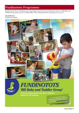 Fundinotots Programme
Issue 16/Page 11
Enrolments for Term 2 Fundinotots are now being received. For more information about our BIS Baby and
Toddler Group, please contact our Main Office. We‟re looking forward to meeting you very soon.
Sarah Bonner
Fundinotots Leader
 