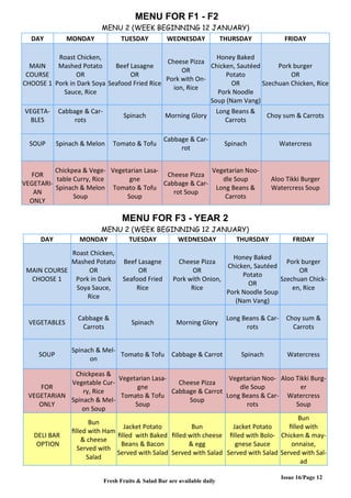 Issue 16/Page 12
MENU FOR F1 - F2
MENU 2 (WEEK BEGINNING 12 JANUARY)
DAY MONDAY TUESDAY WEDNESDAY THURSDAY FRIDAY
MAIN
COURSE
CHOOSE 1
Roast Chicken,
Mashed Potato
OR
Pork in Dark Soya
Sauce, Rice
Beef Lasagne
OR
Seafood Fried Rice
Cheese Pizza
OR
Pork with On-
ion, Rice
Honey Baked
Chicken, Sautéed
Potato
OR
Pork Noodle
Soup (Nam Vang)
Pork burger
OR
Szechuan Chicken, Rice
VEGETA-
BLES
Cabbage & Car-
rots
Spinach Morning Glory
Long Beans &
Carrots
Choy sum & Carrots
SOUP Spinach & Melon Tomato & Tofu
Cabbage & Car-
rot
Spinach Watercress
FOR
VEGETARI-
AN
ONLY
Chickpea & Vege-
table Curry, Rice
Spinach & Melon
Soup
Vegetarian Lasa-
gne
Tomato & Tofu
Soup
Cheese Pizza
Cabbage & Car-
rot Soup
Vegetarian Noo-
dle Soup
Long Beans &
Carrots
Aloo Tikki Burger
Watercress Soup
MENU FOR F3 - YEAR 2
MENU 2 (WEEK BEGINNING 12 JANUARY)
DAY MONDAY TUESDAY WEDNESDAY THURSDAY FRIDAY
MAIN COURSE
CHOOSE 1
Roast Chicken,
Mashed Potato
OR
Pork in Dark
Soya Sauce,
Rice
Beef Lasagne
OR
Seafood Fried
Rice
Cheese Pizza
OR
Pork with Onion,
Rice
Honey Baked
Chicken, Sautéed
Potato
OR
Pork Noodle Soup
(Nam Vang)
Pork burger
OR
Szechuan Chick-
en, Rice
VEGETABLES
Cabbage &
Carrots
Spinach Morning Glory
Long Beans & Car-
rots
Choy sum &
Carrots
SOUP
Spinach & Mel-
on
Tomato & Tofu Cabbage & Carrot Spinach Watercress
FOR
VEGETARIAN
ONLY
Chickpeas &
Vegetable Cur-
ry, Rice
Spinach & Mel-
on Soup
Vegetarian Lasa-
gne
Tomato & Tofu
Soup
Cheese Pizza
Cabbage & Carrot
Soup
Vegetarian Noo-
dle Soup
Long Beans & Car-
rots
Aloo Tikki Burg-
er
Watercress
Soup
DELI BAR
OPTION
Bun
filled with Ham
& cheese
Served with
Salad
Jacket Potato
filled with Baked
Beans & Bacon
Served with Salad
Bun
filled with cheese
& egg
Served with Salad
Jacket Potato
filled with Bolo-
gnese Sauce
Served with Salad
Bun
filled with
Chicken & may-
onnaise,
Served with Sal-
ad
Fresh Fruits & Salad Bar are available daily
 