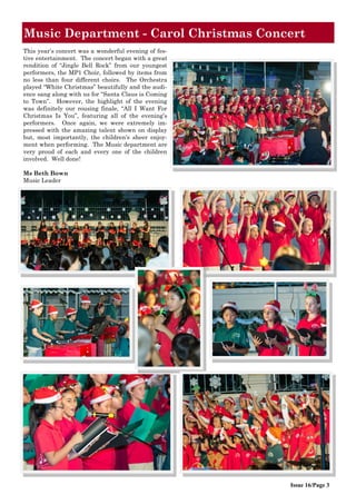 Music Department - Carol Christmas Concert
Issue 16/Page 3
This year‟s concert was a wonderful evening of fes-
tive entertainment. The concert began with a great
rendition of “Jingle Bell Rock” from our youngest
performers, the MP1 Choir, followed by items from
no less than four different choirs. The Orchestra
played “White Christmas” beautifully and the audi-
ence sang along with us for “Santa Claus is Coming
to Town”. However, the highlight of the evening
was definitely our rousing finale, “All I Want For
Christmas Is You”, featuring all of the evening‟s
performers. Once again, we were extremely im-
pressed with the amazing talent shown on display
but, most importantly, the children‟s sheer enjoy-
ment when performing. The Music department are
very proud of each and every one of the children
involved. Well done!
Ms Beth Bown
Music Leader
 