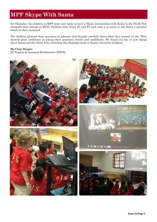 Issue 16/Page 5
MPF Skype With Santa
On Thursday, the children in MPF were very lucky to have a Skype conversation with Santa in the North Pole
alongside their friends in BVIS. Children from Years F2 and F3 each took it in turns to ask Santa a question
which he then answered.
The children planned their questions in advance and thought carefully about what they wanted to ask. They
showed great confidence in asking their questions clearly and confidently. We found out lots of new things
about Santa and the North Pole, including that Rudolph really is Santa's favourite reindeer!
Ms Clair Draper
F2 Teacher & Assistant Headteacher (EYFS)
 