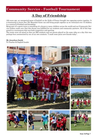 Community Service - Football Tournament
Issue 16/Page 7
A Day of Friendship
100 years ago, an unexpected game of football on the fields of France brought two opposing armies together. It
is heartening to know that The Beautiful Game can still bring people together as we welcomed over 70 children
to a carnival of football and friendship.
Being part of a sports team is something of a dream to many children across the world and our Community Ser-
vice leaders made sure that this dream was fulfilled for our students and community partners. All of this hap-
pened in a tournament that was both competitive and sporting.
The teams were all mixed so that our BIS students and our guests played on the same sides on a day that was
perhaps best summarised by one of our own students: “I made some great new friends today”.
Mr Jonathan Smith
Y4 Teacher & English Leader
 