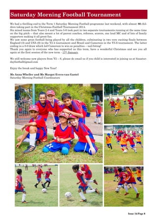 Saturday Morning Football Tournament
Issue 16/Page 8
We had a thrilling end to the Term 1 Saturday Morning Football programme last weekend, with almost 80 chil-
dren taking part in the Christmas Football Tournament 2014.
Six mixed teams from Years 2-4 and Years 5-6 took part in two separate tournaments running at the same time
on the big pitch – that also meant a lot of parent coaches, referees, scorers, one loud MC and of lots of family
supporters making it all great fun.
We saw some great football being played by all the children, culminating in two very exciting finals between
England (3) and USA (0) in the Y2-4 tournament and Brazil and Cameroon in the Y5-6 tournament. The latter
ending in a 0-0 draw which led Cameroon to win on penalties – nail-biting!
Thank you again to everyone who has supported us this term, have a wonderful Christmas and see you all
again at the first session of the new term - 17th January.
We still welcome new players from Y2 – 6, please do email us if you child is interested in joining us at bissatur-
dayfootball@gmail.com
Enjoy the break and happy New Year!
Ms Anna Wheller and Ms Margot Evers-van Gastel
Saturday Morning Football Coordinators
 