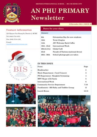19 December 2014 | ISSUE 16
Dates for your diary
IN THIS ISSUE
From: Page
Headteacher 2
Music Department - Carol Concert 3
PE Department - Bangkok Swimming 4
MPF Skype with Santa 5
International Week 6
Community Service Department 7-10
Fundinotots - BIS Baby and Toddler Group 11
Lunch Menus 12-13
Contact information
225 Nguyen Van Huong St, District 2, HCMC
Tel: (848) 3744 4551
Fax: (848) 3744 4182
E-mail:
simonhigham@bisvietnam.com
BRITISH INTERNATIONAL SCHOOL - HO CHI MINH CITY
AN PHU PRIMARY
Newsletter
9th Orientation Day for new students
12th Term 2 begins
14th AP1 Welcome Back Coffee
19th - 23rd International Week
20th & 21st Global Café
23rd Parade of Nations (national dress)
26th - 30th School photographs are taken
January
 
