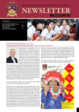 1
12 JANUARY 2013 | ISSUE 16
From Mr Michael Deveney - Principal
Thông điệp từ thầy Michael Deveney - Hiệu trưởng trường BVIS
Welcome back everybody! It was a
great pleasure to see students on the
first day back, excitedly meeting and
greeting each other after the holidays.
There was quite a buzz along the
corridors! On these occasions one is
reminded that friendships formed at
school are often ‘for life’. Considering
that we had so many new students
this year (more than half of secondary
students are new!) it is reassuring to
see such a good rapport developing within the year-groups.
For Years 10 & 12 thoughts of vacations quickly gave way to
action plans for the upcoming mid-year exams. The exams
on 23-25 January will be part of our on-going familiarisation
with the demands of the IGCSE and A Level courses. By the
time students take the real exams the whole process should
be second nature to them. We take the view that ‘failure to
prepare’ is ‘preparing for failure’. We will therefore run two
PSHE sessions dedicated to revision and exam techniques.
The programme is entitled,”Prepare for Success!”.
You are reminded to make sure of your tickets at the BVIS
Tet Festival on Saturday 02 February 2013.
Chào mừng mọi người quay trở lại trường! Thật vui khi
trông thấy các học sinh phấn khởi gặp gỡ và chào hỏi nhau
vào ngày đầu đi học lại sau một kỳ nghỉ dài. Tiếng rầm
rì vang khắp các hành lang! Những lúc thế này, chúng ta
hiểu rằng tình bạn xuất phát từ trường học luôn “tạo nên
cuộc sống”. Trong năm nay, trường có rất nhiều học sinh
mới (hơn một nửa học sinh khối Trung học là những học
sinh mới!) nhưng chúng ta thấy an tâm khi trông thấy mối
quan hệ tốt như thế phát triển giữa các khối lớp. Đối với
các học sinh lớp 10 và 12, các em có thể thấy kỳ nghỉ sao lại
qua nhanh để rồi các em phải bắt tay vào ôn tâp cho kỳ thi
giữa năm sắp tới. Kỳ thi từ ngày 23-25 tháng 1 là một phần
của quá trình tiếp cận với những yêu cầu của chương trình
Trung học Quốc tế IGCSE và A Level. Cho đến lúc các em
bước vào kỳ thi chính thức, các em đã nắm được thể lệ và
cách thức cuộc thi vì các em đã được chuẩn bị qua kỳ thi lần
này. Quan điểm của chúng tôi là “Thất bại trong khâu chuẩn
bị” đồng nghĩa với việc “Chuẩn bị nhận thất bại”. Vì vậy,
chúng tôi sẽ tổ chức hai tiết Giáo dục Công dân PSHE dành
để ôn tập và đưa ra những phương pháp luyện thi. Hoạt
động này mang tên “Chuẩn bị đến thành công!”.
Tôi cũng xin nhắc Quý Phụ huynh về vé tham dự Hội chợ
Xuân BVIS vào thứ Bảy ngày 2 tháng 3 năm 2013 nhé.
Contents
From Mr Michael Deveney 	 1
From Ms Rosy Clark		 2-3
EAL Update			 4
From Mr Alan Rodgers		 5
			
Unit 7, 6B Pham Hung St,
Binh Chanh, HCMC.
Lô số 7, Khu 6B, Đường Phạm Hùng,
Bình Chánh, Tp. HCM.
8:30 -13:00
Thứ Bảy, 02/02/2013
NHỊP CẦU THẾ GIỚI
 