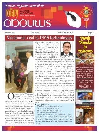 Issue: 16Volume: 34 Date: 22.10.2014 Pages: 4
ctober being Vocational
Omonth in the Rotary
calendar –activities in
Rotary generally includes a vocational
v i s i t a n d v o c a t i o n a l a w a r d s
presentation. Vocational visit this year
was to DMS technologies, Belawadi
industrial area, – vocational place of our
Rotarian Arun Shenoy. Arun himself
being a rare bird in Midtown in recent
years, some of the new comers in
midtown were seeing Arun for the first
time ! After light refreshments, meeting
began with formalities. Arun
briefly explained the history of
the factory and revealed that
Mr. H.R. Nagendra Rao,
Managing Director of DMS was
b e i n g h o n o r e d b y P M
Narendra Modi on Oct 16th as a
Brand Ambassador for Vocational training and so he
was not available in the meeting that day. We wished
we could honor him as well for his excellent
achievement. Then Arun and his factory supervisor
took all of us through a factory tour and briefly
explained the process of manufacturing PCBs. The
attendance which was about 50% for the
refreshments dwindled to about 30% for the Dinner
and itincluded 2 families - sameoldstory!
Briefly about DMS: DMS Technologies Private
Limited is a one stop solution for printed circuit board
manufacturing. They undertake from prototype
orders to bulk-orders, so that one can test samples
and make an order at one location. They have a wide
range of products to meet demands like double sided
and multi layers (up to 18 layers), flexi, flexi-rigid and
many more. As one of the fastest growing PCB
manufacturers in Asia, they have offices in USA and
India.
Kaggaoftheweek
vÀ¯É¥ÁV£ÉÆ¼ÀPÉÆ¼ÀPÀ ¥ÀAZÉ¤gÀAiÉÆ¼ÀºÀgÀPÀ |
w½¸ÀÄªÉAiÀÄ gÀdPÀUÀ®èzÉ ¯ÉÆÃUÀjAUÉ ||
C¼À®ÄzÀÄUÀÄqÀUÀ¼À ¤£ÉÆß¼ÀUÉ §¬ÄÛqÀzÉ ¤Ã |
¤¼ÉUÉ ºÀgÀqÀÄªÀÅzÉÃPÉÆ ªÀÄAPÀÄwªÀÄä ||
"The dirt in your turban, the tear in your clothes -
you show these only to the washer man, not
everyone. Likewise, keep your sorrows and
worries within yourself. Why spread them to the
world...?
Diwali
Dhamka
in
Midtown
Grand Weekend Family
Dinner – with Annets'
Talent show and Dinner
hosted by Pharmacy
friends of Midtown at
Hotel Grand Maurya.
First Day , First show
HAPPY NEW YEAR
at
DRC on 28th Oct
at 7.05pm.
H.R. Nagendra RaoH.R. Nagendra Rao
Managing Director of DMSManaging Director of DMS
H.R. Nagendra Rao
Managing Director of DMS
HAPPY DIWALI
SAY NO TO CRACKERS
Vocational visit to DMS technologies
 