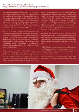 02Hòm thư góp ý? feedback@bvishanoi.com
From Mr Mark Sayer - Principal of BVIS Hanoi
Thông điệp từ thầy Mark Sayer - Hiệu trưởng trường Quốc tế BVIS Hà Nội
selected charities to support, with two houses incidentally
choosing the same charity, Operation Smile. The funds raised
overall, with Hue the outright winner, was an incredible
27.375.000VND. This event sums up the wonderful talent,
commitment and adaptability in evidence in the school. I am
so grateful too to the parents who participated and helped
organise and encourage the students in their endeavours. We
will be organising in due course for representatives from the 3
charities to come in and speak to the students next term about
the work in which they are involved.
We do hope that you enjoy looking at Vue Point, our first
edition school magazine. A great deal of work has gone into it,
not so much by the design department who have done a super
job at compiling it, but through the hard work of students and
teachers in putting together the activities that are represented
in it.
I end by thanking them most sincerely on your behalf for the
outstanding job they do and congratulating the students on a
great term. Thank you too parents for your continuing support
– we really do appreciate it!
It remains for me to wish you all a very happy holiday and to
welcome you back to school on Wednesday 7th January, 2015.
https://www.youtube.com/watch?v=y6Sxv-sUYtM
This has such been a wonderful term. When I see the progress
of the school and the students, I find it hard to appreciate just
how much has been achieved in the short 16 months since we
opened. The attitudes of students to their work have improved
considerably in that time, as they have come to understand and
appreciate our expectations and the support they themselves
can expect to receive. Equally, students have embarked more
wholeheartedly in the activities on offer, making a wonderful
contribution to the atmosphere here at BVIS.
The End of Year Prize Giving was such a celebration. The
children listened very intently to the message about inspira-
tion: being themselves inspired as well as being an inspiration
to others. The slideshow of photographs of the students and
some of the activities in which they have been involved that
accompanied the final celebration had them singing and
clapping along and was a wonderful way for me at least to see
the sense of belonging that they all have towards their school
and towards each other.
It has been a tremendously busy final week, with three big
productions in Early Years Key stage 1 and the Christmas
Market with musical and dance performances. The students
loved the Christmas market and got a great deal out of the
experience. I was very impressed by the quality of fundraising
ideas as well as the sales techniques on display. The 4 houses
 