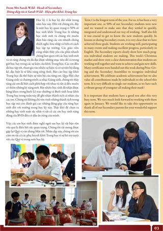 03
Học kỳ 1 là học kỳ dài nhất trong
năm học này. Đối với chúng tôi, đây
là một học kỳ quan trọng vì 50% số
học sinh khối Trung học là những
học sinh mới và chúng tôi muốn
đảm bảo rằng các em nhanh chóng
thích nghi, hòa nhập và hiểu rõ cách
học tập tại trường. Các giáo viên
cũng nhận thấy yêu cầu phải nhanh
chóng làm quen với các học sinh mới
và rõ ràng chúng tôi đã đạt được những mục tiêu đó cả trong
giờ học hay trong các sự kiện của khối Trung học. Các em đều
đã học tập tốt, tham gia vào nhiều sự kiện và có sự tiến bộ đáng
kể, đặc biệt là về khả năng tiếng Anh. Báo cáo học tập khối
Trung học đã thể hiện sự tiến bộ của từng em. Qua Hội chợ
Giáng sinh và chương trình ca nhạc Giáng sinh, chúng tôi thấy
rằng các em đã biết cách phối hợp với nhau và tất cả đều muốn
có thêm những kỹ năng mới. Rất nhiều học sinh đã nhận được
bằng khen trong buổi Lễ trao thưởng và Buổi sinh hoạt khối
Trung học trong tuần này để ghi nhận thành tích cá nhân của
các em. Chúng tôi không chỉ tôn vinh những thành tích trong
học tập mà còn đánh giá cao những đóng góp của từng học
sinh đối với trường trong học kỳ này. Thật khó để chọn ra
những học sinh xuất sắc nhất vì tất cả các em học sinh năng
động của BVIS đều có dấu ấn riêng của mình.
Việc các em học sinh được nghỉ ngơi sau học kỳ rất bận rộn
vừa qua là điều hết sức quan trọng. Chúng tôi rất mong được
gặp lại Quý vị vào tháng Một tới. Nhân dịp này, chúng tôi xin
cảm ơn tất cả các phụ huynh khối Trung học vì sự hỗ trợ tuyệt
vời của Quý vị trong suốt học kỳ.
Term 1 is the longest term of the year. For us, it has been a very
important one, as 50% of our Secondary students were new
and we wanted to make sure that they settled in quickly,
integrated and understood our way of working. Staff also felt
it was crucial to get to know the new students quickly. In
lessons or during Secondary events, it is very clear that we have
achieved those goals. Students are working well, participating
in many events and making excellent progress, particularly in
English. The Secondary reports clearly show how much prog-
ress individual students are making. This week’s Christmas
market and show were a clear demonstration that students are
working well together and want to achieve and gain new skills.
Many certificates were handed out this week during Prize-Giv-
ing and the Secondary Assemblies to recognize individual
achievement. We celebrate academic achievement but we also
value all contributions made by individuals to the school this
term. It is very difficult to single out students, as we have such
a vibrant group of youngster all making their mark!
It is important that students have a good rest after this very
busy term. We very much look forward to working with them
again in January. We would like to take this opportunity to
thank all of our Secondary parents for your wonderful support
this term.
From Mrs Sarah Wild - Head of Secondary
Thông điệp từ cô Sarah Wild - Hiệu phó Khối Trung học
 