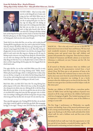 TUYỆT DIỆU - Đây là từ duy nhất
mà tôi có thể dùng để nói về tuần cuối
cùng của học sinh khối Mầm non và
khối Tiểu học trong học kỳ này. Các
em đã có quãng thời gian vui chơi và
học tập rất đáng nhớ với những sự
kiện tuyệt vời và những màn biểu diễn
đặc biệt mà các thầy cô, các em học
sinh và Quý phụ huynh chắc hẳn sẽ
còn nhớ mãi. Chúng ta đã được chứng
kiến sự kết hợp hài hòa giữa văn hóa Anh và văn hóa Việt Nam
khi biết phong tục tổ chức Giáng sinh không chỉ ở Việt Nam
và Vương quốc Anh mà còn trên toàn thế giới.
Trước hết là vào chiều thứ Hai, các em học sinh và phụ huynh
Trường BVIS cùng 60 giáo viên, học sinh và phụ huynh Trường
Tiểu học Đoàn Thị Điểm, Hà Nội tham gia chương trình Trò
chuyện cùng ông già Noel ở Bắc Cực xa xôi. Ban đầu chúng tôi
đã gặp một vài trục trặc kỹ thuật vì các chú lùn của ông già Noel
phải rũ sạch tuyết trên dây ăng-ten; nhưng sau đó rất may là
đường truyền internet của ông đã hoạt động tốt. Khoảnh khắc
các em nhỏ của chúng ta lần đầu tiên được gặp ông già Noel
thật đáng yêu biết bao! Các em đã phát hiện ra một số điều rất
thú vị và biết rằng những chú lùn giúp việc cho ông già Noel rất
thích bánh mứt.
Vào ngày thứ Ba, các em học sinh khối Mầm non đã có một
buổi biểu diễn tuyệt vời trong chương trình “Shhh, Santa”.
Nhiều phụ huynh đã ngạc nhiên vì những bài hát và điệu nhảy
mà con đã học, trong đó có rất nhiều bài hát bằng tiếng Anh.
Các em học sinh trông thật tuyệt vời và trình diễn rất ấn tượng
trước khán giả, trong đó có những em chỉ mới 2 tuổi.
Buổi biểu diễn của khối KS1 hôm thứ Tư cũng không kém
phần sáng tạo và lôi cuốn. Một số tiết mục ca nhạc đã mang đến
cho chúng tôi rất nhiều cảm xúc. Không dễ để có thể làm được
điều đó trên sân khấu, vì vậy tôi xin gửi lời cảm ơn tới các thầy
cô của khối KS1 cũng như toàn thể đội ngũ giáo viên và nhân
viên của trường vì những gì họ đã làm trong tuần vừa qua cũng
như trong suốt học kỳ đầu tiên rất tuyệt vời của năm học này.
Thay mặt đội ngũ giáo viên Trường BVIS Hà Nội, tôi xin kính
chúc Quý vị một kỳ nghỉ lễ an lành bên gia đình. Rất mong gặp
lại Quý vị vào ngày 7 tháng 1 năm 2015 khi học kỳ mới bắt đầu.
MAGICAL – This is the only word I can use to describe the
final week of our term in Early Years and Primary. We have had
such wonderful moments of enjoyment and learning with
amazing events and special treats that staff, children and
parents will remember for a long time. There has been a fantas-
tic blend of Vietnamese and British cultures as we learn how
Christmas is celebrated, not just Vietnam and the UK, but
across the globe.
It all started on Monday afternoon when our children and
parents, joined by 60 representatives invited from a local
school, Doan Thi Diem, got to ask questions of Santa at the
North Pole. We had a few technical issues to start as his elves
had to clear some snow from the aerial of his home but then he
got his internet connection was working. It was a lovely
moment when the children got to see him for the first time. We
found out some great facts and discovered his helpers really do
like mince pies!
Tuesday saw children in EYFS deliver a marvelous perfor-
mance of ‘Shhh, Santa’ and the large audience of parents were
amazed at all the songs and dances the children had learned,
with lots of singing in English. They looked amazing and were
so impressive in front of an audience, some of the children as
young as 2 years old!
The Key Stage 1 performance on Wednesday was equally
creative and dazzling. Some of the musical performances gave
us all a strong emotional feeling. That is not easy to create on
stage so my thanks go to all of these staff, and indeed the whole
school staff, for such a brilliant week and first term of this
academic year.
On behalf of all our staff, may I take this opportunity to wish
you and all of your families a wonderful holiday together? We
look forward to welcoming you back on January 7th.
05
From Mr Nicholas West - Head of Primary
Thông điệp từ thầy Nicholas West - Hiệu phó Khối Mầm non, Tiểu học
 