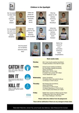 Children in the Spotlight


Ben has passed                         Caitlan has                                 Elliot has
his Water Skills                       passed her                              passed his 10m
    Level 6                           25m Rainbow                                  Rainbow
  Swimming                             Swimming                                   Swimming
    award.                               award.                                     award.
   Brilliant!                           Terrific!                                 Marvellous!



                                                                                  Joshua has
Erin has passed                        Jordan has
                                                                               passed his 50m
her Level 1 & 2                   passed his 10m
                                                                                   Rainbow
Solo Swimming                           Rainbow
                                                                                  Swimming
   awards.                             Swimming
                                                                                    award.
  Wonderful!                     award. Excellent!
                                                                                  Fantastic!



                                                                                                Nathan has
                                                                                                passed his
                    Kara has passed
                                                                                                 Level 7
                    her 5m Rainbow
                                                                                                Gymnastics
                   Swimming award.
                                                                                                Proficiency
                         Wow!
                                                                                                 Award.
                                                                                             Congratulations


                                                                            Next weeks clubs

                                                    Monday          KS2 Cross Country practice (lunchtime)
                                                                    Y4 Sports Aerobics in the hall till 4.15pm

                                                    Tuesday         School Council meeting (lunchtime)
                                                                    Eco Committee meeting (lunchtime)
                                                                    Library (lunchtime)
                                                                    Band Club in 1D till 4.15pm
                                                                    B Football Team practice till 4.30pm
                                                                    Y4/5/6 Netball till 4.15pm

                                                    Wednesday       Library (lunchtime)
                                                                    Y6 Cookery Club in the hall till 5.00 pm
                                                                    Y2 Filmclub in YR till 4.30 pm

                                                    Thursday        KS2 Singing Club (lunchtime)
                                                                    Library (lunchtime)
                                                                    Y2 Art Club in Y2 till 4.15 pm
                                                                    Y3 History Detectives in Y3 till 4.15 pm
                                                                    Y5 & Y6 Sports Hall Athletics till 4.20pm

                                                    Friday          Netball Team practice at Meols Cop till 4.45pm
                                                                    Y5 Badminton Club in the hall till 4.30pm
                                                                    KS2 Chess Challenge in 3K till 4pm

                                                             Please collect the children from the playground.

                                                    There will be notification if there are any changes to these clubs.




           News team Molly Glinn, Hannah Tear, Jamie Russell, Katy Watkinson, Taylor McKenzie & Finn Cromack
 