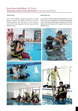5
From Seamus MacGibbon - PE Teacher
Thông điệp từ thầy Seamus MacGibbon - Giáo viên môn Thể dục
Scuba Diving
Year 5 and 6 children enjoyed the experience of scuba
diving on Tuesday. The children learnt how to use the
diving equipment and took part in 1-on-1 discovery
sessions in our swimming pool, with the instructors from
Rainbow Divers.
Huấn luyện Lặn
Các em lớp 5 và 6 đã trải nghiệm phương pháp lặn vào Thứ
Ba tuần rồi. Các em đã được học cách sử dụng những dụng
cụ lặn và đã khám phá những kỹ năng lặn tại hồ bơi của
trường, dưới sự hướng dẫn của Trung tâm huấn luyện Lặn
Rainbow divers.
 