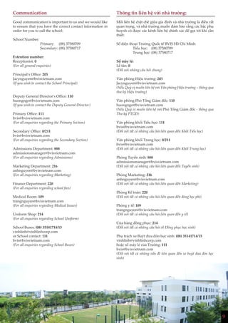 9
Communication
Good communication is important to us and we would like
to ensure that you have the correct contact information in
order for you to call the school:
School Number:
Primary: (08) 37580709
Secondary: (08) 37580717
Extention number:
Receptionist: 0
(For all general enquiries)
Principal’s Office: 203
Jacynguyen@bvisvietnam.com
(If you wish to contact the School Principal)
Deputy General Director’s Office: 110
huongngo@bvisvietnam.com
(If you wish to contact the Deputy General Director)
Primary Office: 111
bvis@bvisvietnam.com
(For all enquiries regarding the Primary Section)
Secondary Office: 0/211
bvis@bvisvietnam.com
(For all enquiries regarding the Secondary Section)
Admissions Department: 888
admissionsmanager@bvisvietnam.com
(For all enquiries regarding Admissions)
Marketing Department: 216
anhnguyen@bvisvietnam.com
(For all enquiries regarding Marketing)
Finance Department: 220
(For all enquiries regarding school fees)
Medical Room: 109
trangnguyen@bvisvietnam.com
(For all enquiries regarding Medical Issues)
Uniform Shop: 214
(For all enquiries regarding School Uniform)
School Buses: (08) 35141714/15
vinhlinh@vinhlinhcorp.com
or School contact: 111
bvis@bvisvietnam.com
(For all enquiries regarding School Buses)
Thông tin liên hệ với nhà trường:
Mối liên hệ chặt chẽ giữa gia đình và nhà trường là điều rất
quan trọng, và nhà trường muốn đảm bảo rằng các bậc phụ
huynh có được các kênh liên hệ chính xác để gọi tới khi cần
thiết:
Số điện thoại Trường Quốc tế BVIS Hồ Chí Minh:
Tiểu học: (08) 37580709
Trung học: (08) 37580717
Số máy lẻ:
Lễ tân: 0
(Đối với những câu hỏi chung)
Văn phòng Hiệu trưởng: 203
Jacynguyen@bvisvietnam.com
(Nếu Quý vị muốn liên hệ với Văn phòng Hiệu trưởng – thông qua
thư ký Hiệu trưởng)
Văn phòng Phó Tổng Giám đốc: 110
huongngo@bvisvietnam.com
(Nếu Quý vị muốn liên hệ với Phó Tổng Giám đốc - thông qua
Thư ký PTGĐ)
Văn phòng khối Tiểu học: 111
bvis@bvisvietnam.com
(Đối với tất cả những câu hỏi liên quan đến Khối Tiểu học)
Văn phòng khối Trung học: 0/211
bvis@bvisvietnam.com
(Đối với tất cả những câu hỏi liên quan đến Khối Trung học)
Phòng Tuyển sinh: 888
admissionsmanager@bvisvietnam.com
(Đối với tất cả những câu hỏi liên quan đến Tuyển sinh)
Phòng Marketing: 216
anhnguyen@bvisvietnam.com
(Đối với tất cả những câu hỏi liên quan đến Marketing)
Phòng Kế toán: 220
(Đối với tất cả những câu hỏi liên quan đến đóng học phí)
Phòng y tế: 109
trangnguyen@bvisvietnam.com
(Đối với tất cả những câu hỏi liên quan đến y tế)
Cửa hàng đồng phục: 214
(Đối với tất cả những câu hỏi về Đồng phục học sinh)
Phụ trách xe Buýt đưa đón học sinh: (08) 35141714/15
vinhlinh@vinhlinhcorp.com
hoặc số máy lẻ của Trường: 111
bvis@bvisvietnam.com
(Đối với tất cả những vấn đề liên quan đến xe buýt đưa đón học
sinh)
9
 