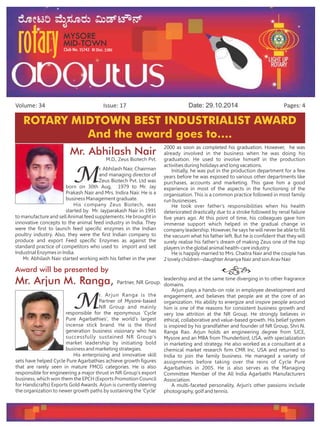 Issue: 17Volume: 34 Date: 29.10.2014 Pages: 4
Grand Weekend Family
Dinner – with Annets'
Talent show and Dinner
hosted by Pharmacy
friends of Midtown at
Hotel Grand Maurya.
First Day , First show
HAPPY NEW YEAR
at
DRC on 28th Oct
at 7.05pm.
ROTARY MIDTOWN BEST INDUSTRIALIST AWARD
And the award goes to….
Mr. Abhilash Nair
M
r. Abhilash Nair, Chairman
and managing director of
Zeus Biotech Pvt. Ltd was
born on 30th Aug, 1979 to Mr. Jay
Prakash Nair and Mrs. Indira Nair. He is a
business Management graduate.
His company Zeus Biotech, was
started by Mr. Jayparakash Nair in 1991
to manufacture and sell Animal feed supplements. He brought in
innovative concepts to the animal feed industry in India. They
were the first to launch feed specific enzymes in the Indian
poultry industry. Also, they were the first Indian company to
produce and export Feed specific Enzymes as against the
standard practice of competitors who used to import and sell
Industrial Enzymes in India.
Mr. Abhilash Nair started working with his father in the year
2000 as soon as completed his graduation. However, he was
already involved in the business when he was doing his
graduation. He used to involve himself in the production
activities during holidays and long vacations.
Initially, he was put in the production department for a few
years before he was exposed to various other departments like
purchases, accounts and marketing. This gave him a good
experience in most of the aspects in the functioning of the
organisation. This is a common practice followed in most family
run businesses.
He took over father's responsibilities when his health
deteriorated drastically due to a stroke followed by renal failure
five years ago. At this point of time, his colleagues gave him
immense support which helped in the gradual change in
company leadership. However, he says he will never be able to fill
the vacuum what his father left. But he is confident that they will
surely realise his father's dream of making Zeus one of the top
players in the global animal health-care industry.
He is happily married to Mrs. Chaitra Nair and the couple has
2 lovely children –daughter Ananya Nair and son Arav Nair
Award will be presented by
Mr. Arjun M. Ranga, Partner, NR Group.
M
r. Arjun Ranga is the
Partner of Mysore-based
NR Group and mainly
responsible for the eponymous 'Cycle
Pure Agarbathies', the world's largest
incense stick brand. He is the third
generation business visionary who has
successfully sustained NR Group's
market leadership by initiating bold
business and marketing strategies.
His enterprising and innovative skill
sets have helped Cycle Pure Agarbathies achieve growth figures
that are rarely seen in mature FMCG categories. He is also
responsible for engineering a major thrust in NR Group's export
business, which won them the EPCH (Exports Promotion Council
for Handicrafts) Exports Gold Awards. Arjun is currently steering
the organization to newer growth paths by sustaining the 'Cycle'
leadership and at the same time diverging in to other fragrance
domains.
Arjun plays a hands-on role in employee development and
engagement, and believes that people are at the core of an
organization. His ability to energize and inspire people around
him is one of the reasons for consistent business growth and
very low attrition at the NR Group. He strongly believes in
ethical, collaborative and value-based growth. His belief system
is inspired by his grandfather and founder of NR Group, Shri N.
Ranga Rao. Arjun holds an engineering degree from SJCE,
Mysore and an MBA from Thunderbird, USA, with specialization
in marketing and strategy. He also worked as a consultant at a
chemical market research firm CMR Inc, USA and returned to
India to join the family business. He managed a variety of
assignments before taking over the reins of Cycle Pure
Agarbathies in 2005. He is also serves as the Managing
Committee Member of the All India Agarbathi Manufacturers
Association.
A multi-faceted personality, Arjun's other passions include
photography, golf and tennis.
M.D., Zeus Biotech Pvt.
 