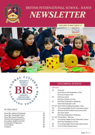 BRITISH INTERNATIONAL SCHOOL - HANOI
NEWSLETTER
JANUARY 16 2015| ISSUE 17
IN THIS ISSUE
From Mr. Anthony Rowlands
From Mr. Christopher Short
From Mrs. Karen Hanratty
Physical Development in F3
Secondary English and EAL
Fundinotots Programme
Lunch Menu
Contacts
02
03
04
05
06
07
08
09
Issue 17 | 1
UPCOMING EVENTS
19th
ECAs start
KS4/5 Boys & Girls Basketball vs UNIS
KS3 Girls Football vs HIS
20th
KS2 House Sports
KS3 Boys Football vs St Paul
21st
KS4/5 Boys Basketball vs Wellspring
KS4/5 Girls Basketball vs HIS
22nd
- 24th
Silver DoEIA Qualifying Expedition - Dalat
22nd
Y5 Learning Insights Parents’ Information session
24th
KS3 Boys & Girls Football tournament at UNIS
26th
KS1 House Sports
KS4/5 Boys Basketball vs Wellspring
27th
- 30th
Y8 Expedition - Mai Chau
27th
Y4 Learning Insights Parents’ Information Session
KS4/5 Boys Basketball vs St Paul
29th
Y1 Learning Insights Parents Information Session
30th
Y11 & Y12 Mock Results issued
JANUARY
 