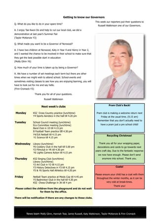 Getting to know our Governors
                                                                            This week our reporters put their questions to
Q. What do you like to do in your spare time?
                                                                              Russell Watkinson one of our Governors.
A. I enjoy Tae Kwon Do and help to run our local club, we did a
demonstration at last year’s Summer Fair
(Taylor McKenzie Y3)

Q. What made you want to be a Governor of Norwood?

A. I have two children at Norwood, Katy in Year 4 and Henry in Year 2,
and I wanted the chance to be involved in their school to make sure that
they get the best possible start in education
(Molly Glinn Y6)

Q. How much of your time is taken up by being a Governor?

A. We have a number of set meetings each term but there are other
times when we might wish to attend school. School events and
sometimes visiting classes to see how you are enjoying learning, you will
have to look out for me and say hello.
(Finn Cromack Y3)

                    Thank you for all of your questions.

                             Russell Watkinson

                                                                                        Pram Club’s Back!
                           Next week’s clubs

 Monday            KS2 Cross Country practice (lunchtime)                    Pram club is making a welcome return next
                   Y4 Sports Aerobics in the hall till 4.20 pm                   Friday at the usual time. (9.15 am)
                                                                              Remember that you don’t actually need to
Tuesday            School Council meeting (lunchtime)
                   Eco Committee meeting (lunchtime)                             have a pram just a pre school child!
                   Band Club in 1D till 4.15 pm
                   B Football Team practice till 4.30 pm
                   Y4/5/6 Netball till 4.15 pm                                        Recycling Christmas!
                   Y1 Science till 4.15 pm

Wednesday          Library (lunchtime)                                         Thank you all for your wrapping paper,
                   Y6 Cookery Club in the hall till 5.00 pm                   decorations and cards to go towards next
                   Y2 Filmclub in YR till 4.30 pm                           years craft day. Due to the fantastic response
                   Y6 Lights Camera Action till 4.15 pm
                                                                              we now have enough. Please don’t send
Thursday           KS2 Singing Club (lunchtime)                                   anymore into school. Thank you.
                   Library (lunchtime)
                   Y2 Art Club in Y2 till 4.15 pm
                   Y3 History Detectives in Y3 till 4.15 pm                                    Coats!
                   Y5 & Y6 Sports Hall Athletics till 4.20 pm
                                                                            Please ensure your child has a coat with them
Friday             Netball Team practice at Meols Cop till 4.45 pm
                                                                             throughout the winter months, as it can be
                   Y5 Badminton Club in the hall till 4.30 pm
                   KS2 Chess Challenge in 3K till 4 pm                                very cold at break-times.
                                                                                             Thank you!
Please collect the children from the playground and do not wait
                     for them by the office.

There will be notification if there are any changes to these clubs.




           News team Molly Glinn, Hannah Tear, Jamie Russell, Katy Watkinson, Taylor McKenzie & Finn Cromack
 