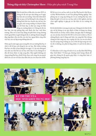 KỲ THI THỬ CỦA
HỌC SINH KHỐI TRUNG HỌC
Số 17 | 3
Thông điệp từ thầy Christopher Short - Hiệu phó phụ trách Trung Học
Đây là tuần báo số đầu tiên của năm 2015 và
chúng tôi đã trải qua nửa tháng sau 8 ngày
học bận rộn tại trường. Tuần thứ nhất đánh
dấu sự quay trở lại không hề nhẹ nhàng với
những buổi đào tạo chuyên sâu rất hay cho
các giáo viên trong trường và chuyến thăm
của Sở Giáo dục và đào tạo cùng với Hội
đồng các trường Quốc tế. Chúng tối đã rất
háo hức chờ đợi phòng bếp mới dành cho học sinh khai
trương. Nấu ăn là một hoạt động rất phổ biến trong chương
trình ngoại khóa và giờ chúng tôi đã có phòng chuyên dụng để
đáp ứng được nhu cầu lớn của việc học ngoại khóa cũng như
việc học của các lớp trong những năm tới.
Hôm qua là một ngày quan trọng đối với các trường Đại học ở
Anh vì đó là hạn cuối đăng kí vào các học. Rất nhiều trường
Đại học của Mỹ có hạn đăng kí vào ngày 1/1 vậy nên thời gian
này năm sau, hầu hết các em học sinh Lớp 12 của chúng tôi sẽ
đều đã hoàn thiện và nộp xong đơn. Mọi người thường nói
rằng trường Đại học chính là lựa chọn cuối cùng cha mẹ quyết
định cho các em và là lựa chọn đầu tiên các em chọn cho mình.
Để hỗ trợ cả các em học sinh và các bậc Phụ huynh, thầy Byrne
và thầy Wolstenholme sẽ mở Văn phòng Hướng nghiệp. Văn
phòng này sẽ cung cấp thông tin về các trường Đại học trên
khắp thế giới và là nơi các em học sinh có thể nghiên cứu lựa
chọn nghề nghiệp và gặp gỡ các đại diện từ các trường tới
thăm.
Kì thi thử đã diễn ra trong cả tuần này. Chúng tôi tổ chức kì thi
này với hệ thống và các quy định sẽ được sử dụng vào tháng
Năm tới để các em học sinh có được cảm giác thật về những gì
các em cần làm cho kì thi IGCSE và A Level sẽ diễn ra. Đã có
những khuôn mặt lo lắng xuất hiện vào sáng thứ Hai nhưng
chúng tôi biết rằng việc này sẽ giúp ích cho các em rất nhiều,
vậy nên trong vòng 4 tháng các em có thể chỉ tập trung vào việc
ôn thi và không cần phải lo lắng nhiều về cách kì thi diễn ra
nữa.
Cô Marsden và tôi cùng với một số các em đại diện Hội Đồng
Học Sinh Khối 7-9 tham gia chương trình Sympa Meals để
góp tiền chúng tôi đã quyên góp được và cùng thảo luận về
phương hướng cùng hợp tác.
 