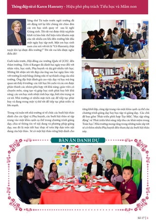 Sáng thứ Tư tuần trước ngôi trường đã
sôi động trở lại khi chúng tôi chào đón
các em học sinh quay về sau kì nghỉ
Giáng sinh. Tôi rất vui được thấy sự phấn
khởi và háo hức thể hiện trên khuôn mặt
của rất nhiều em khi đến trường bắt đầu
một ngày học tập mới. Một em học sinh
nam còn nói với tôi là “Cô Hanratty, thật
tuyệt khi lại được đến trường!” Tôi rất vui khi được nghe
điều đó!
Cuối tuần trước, Hội đồng các trường Quốc tế (CIS) đến
thăm trường. Tiến sĩ Ranger đã dành hai ngày trao đổi với
nhân viên, học sinh, Phụ huynh và dự giờ nhiều tiết học.
Những lời nhận xét tốt đẹp của ông sau hai ngày làm việc
với trường là một bằng chứng nữa về sự thành công của nhà
trường. Ông đặc biệt đánh giá cao việc dạy và học mà ông
quan sát thấy ở trường: các tiết học lôi cuốn và các em được
phân thành các nhóm phù hợp với khả năng; giáo viên có
chuyên môn, sáng tạo và giúp học sinh phát huy hết khả
năng; các em học sinh nhiệt tình học tập, biết tôn trọng và
cư xử. Nhà trường có nhiều mặt tích cực để tiếp tục phát
huy và đang trong một vị thế tốt để tiếp tục phát triển và
lớn mạnh.
Trong vài tuần tới nhà trường sẽ tổ chức các buổi hội thảo
dành cho các Quý vị Phụ huynh, các buổi hội thảo sẽ tập
trung vào một khía cạnh cụ thể trong chương trình giảng
dạy, chia sẻ thông tin về nội dung và phương pháp giảng
dạy, sau đó là một tiết học thực tế trên lớp dựa trên nội
dung của hội thảo. Sẽ có một hội thảo riêng biệt dành cho
Số 17 | 4
ThôngđiệptừcôKaren Hanratty - Hiệu phó phụ trách Tiểu học và Mầm non
từng khối lớp, cũng tập trung vào một khía cạnh cụ thể của
chương trình giảng dạy hay học tập và giảng dạy. Các chủ
đề bao gồm ‘Phát triển phối hợp Tay-Mắt’, ‘Học tập sống
động’ và ‘Phát triển khả năng tiếp thu các khái niệm trong
Toán học’. Nhà trường mong rằng trong những tuần sắp tới
sẽ có thêm nhiều Phụ huynh đến tham dự các buổi hội thảo
này.
BÀN ĂN DANH DỰ
 