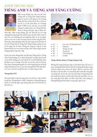 Một trong những mục tiêu của bộ môn
Tiếng Anh và Tiếng Anh Tăng Cường là
giúp các em học sinh nâng cao các kĩ năng
tiếng Anh học thuật để từ đó có thể học
tốt tất cả các bộ môn khác cả ở Trường
Quốc tế BIS và việc việc học sau này (dẫn
chứng về sự khác nhau của Tiếng Anh học
thuật và tiếng Anh giao tiếp sẽ được nêu
dưới đây). Một trong những cách tốt nhất để các em tăng
cường khả năng tiếng Anh chính là qua việc đọc thêm sách tại
nhà. Các em sẽ không chỉ mở rộng kiến thức về các tác phẩm
văn học mà còn có thể mở mang vốn từ và khả năng đọc hiểu.
Hơn nữa, tăng cường đọc thêm tại nhà cộng với sự kết hợp với
các tiết Tiếng Anh và Tiếng Anh Tăng Cường sẽ giúp các em
có kĩ năng viết tốt hơn. Chúng tôi cũng hy vọng sẽ có thể
khuyến khích các em có ham mê đọc sách vì đây cũng là một kĩ
năng quý giá trong cuộc sống.
Luôn tâm niệm những điều này, Bộ môn Tiếng Anh và Tiếng
Anh Tăng Cường rất vui được thông báo tới Quý phụ huynh
về rất nhiều những cuốn sách dành cho các khối lớp khác nhau
đã được mua về trường. Theo đó, các em học sinh có thể tìm
thấy một số lượng phong phú các sách tương ứng với trình độ
tiếng Anh hiện tại của các em (xem thang điểm CEF dưới đây).
Các em có thể tìm trong Thư viện và mượn mang về nhà.
Thang điểm CEF
Để quyết định trình độ tiếng Anh của mỗi học sinh tại khối
trung học Trường Quốc tế BIS, chúng tôi sử dụng khung quy
chiếu về trình độ ngôn ngữ chung châu Âu với 6 trình độ, cụ
thể như sau:
• C2 = Cao cấp / Sử dụng hiệu quả
• C1 = Nâng cao
• B2 = Trung-cao cấp
• B1 = Trung cấp
• A2 = Tiền trung cấp
• A1 = Cơ bản
Tiếng Anh học thuật và Tiếng Anh giao tiếp
Không như tiếng Anh giao tiếp có thể thành thạo chỉ sau 2-4
năm, những khó khăn thách thức để sử dụng thành thạo tiếng
Anh học thuật còn cao hơn rất nhiều. Thực tế, một học sinh
bắt đầu có thể mất đến 11 năm để đạt đến trình độ tương đối
của tiếng Anh. Lý do cho việc này là do thực tế rằng tiếng Anh
học thuật là tùy thuộc vào bối cảnh. Nói một cách khác, các em
học sinh phải hiểu được các khái niệm khó, trừu tượng và
thường không thể hiện được trong ngôn ngử cử chỉ.
TIẾNG ANH VÀ TIẾNG ANH TĂNG CƯỜNG
Thầy Shawn Gallagher
Trưởng bộ môn Tiếng Anh
tăng cường khối Trung học
Số 17 | 6
KHỐI TRUNG HỌC
 