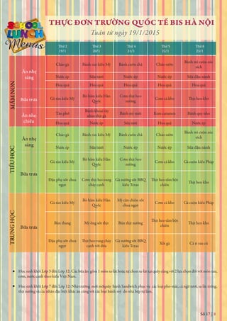 Số 17 | 8
THỰC ĐƠN TRƯỜNG QUỐC TẾ BIS HÀ NỘI
Tuần từ ngày 19/1/2015
Thứ 2
19/1 20/1 21/1 22/1 23/1
Thứ 3 Thứ 4 Thứ 5 Thứ 6
Học sinh khối Lớp 3 đến Lớp 12: Các bữa ăn gồm 1 món sa-lát hoặc tự chọn sa-lát tại quầy cùng với 2 lựa chọn đối với món rau,
cơm, nước canh theo kiểu Việt Nam.
Học sinh khối Lớp 7 đến Lớp 12: Nhà trường mới mởquầy bánh Sandwich phục vụ các loại pho-mát, cá ngừ tươi, sa-lát trứng,
thịt nướng và các nhân đặc biệt khác ăn cùng với các loại bánh mỳ do nhà bếp tự làm.
Ăn nhẹ
sáng
Bữa trưa
Ăn nhẹ
chiều
MẦMNONTIỂUHỌCTRUNGHỌC
Ăn nhẹ
sáng
Bữa trưa
Bữa trưa
Cháo gà Bánh rán kiểu Mỹ Bánh cuốn chả Cháo sườn
Bánh mì cuộn xúc
xích
Nước ép Sữa tươi Nước ép Nước ép Sữa đậu nành
Hoa quả Hoa quả Hoa quả Hoa quả Hoa quả
Gà rán kiểu Mỹ
Bò hầm kiểu Hàn Cơm thịt heo
nướng
Cơm cá kho
Tào phớ
Bánh khoai tây
nhân thịt gà
Bánh mỳ mứt Kem caramen Bánh quy nho
Hoa quả Nước ép Sữa tươi Hoa quả Nước ép
Cháo gà Bánh rán kiểu Mỹ Bánh cuốn chả Cháo sườn
Bánh mì cuộn xúc
xích
Nước ép Sữa tươi Nước ép Nước ép Sữa đậu nành
Gà rán kiểu Mỹ
Bò hầm kiểu Hàn Cơm thịt heo
nướng
Cơm cá kho Gà cuộn kiểu Pháp
Đậu phụ sốt chua
ngọt
Cơm thịt heo rang
cháy cạnh
Gà nướng sốt BBQ
kiểu Texas chiên
Gà rán kiểu Mỹ
Bò hầm kiểu Hàn Mỳ căn chiên sốt
chua ngọt
Cơm cá kho Gà cuộn kiểu Pháp
Bún thang Mỳ ống sốt thịt Bún thịt nướng
chiên
Đậu phụ sốt chua
ngọt cạnh với dừa
Gà nướng sốt BBQ
kiểu Texas
Xôi gà Cà ri rau củ
 