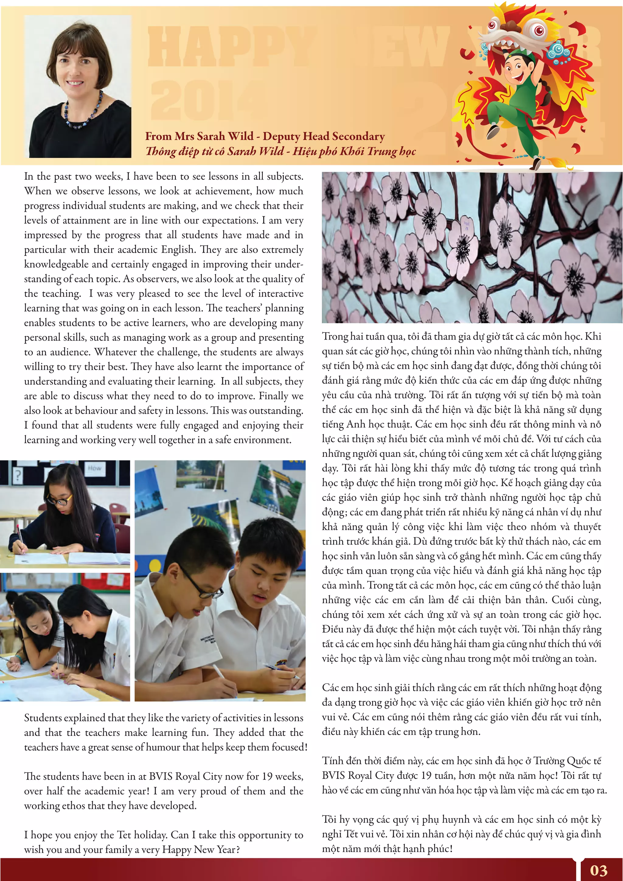 03
In the past two weeks, I have been to see lessons in all subjects.
When we observe lessons, we look at achievement, how much
progress individual students are making, and we check that their
levels of attainment are in line with our expectations. I am very
impressed by the progress that all students have made and in
particular with their academic English. They are also extremely
knowledgeable and certainly engaged in improving their under-
standing of each topic. As observers, we also look at the quality of
the teaching. I was very pleased to see the level of interactive
learning that was going on in each lesson. The teachers’ planning
enables students to be active learners, who are developing many
personal skills, such as managing work as a group and presenting
to an audience. Whatever the challenge, the students are always
willing to try their best. They have also learnt the importance of
understanding and evaluating their learning. In all subjects, they
are able to discuss what they need to do to improve. Finally we
also look at behaviour and safety in lessons. This was outstanding.
I found that all students were fully engaged and enjoying their
learning and working very well together in a safe environment.
Students explained that they like the variety of activities in lessons
and that the teachers make learning fun. They added that the
teachers have a great sense of humour that helps keep them focused!
The students have been in at BVIS Royal City now for 19 weeks,
over half the academic year! I am very proud of them and the
working ethos that they have developed.
I hope you enjoy the Tet holiday. Can I take this opportunity to
wish you and your family a very Happy New Year?
Trong hai tuần qua, tôi đã tham gia dự giờ tất cả các môn học. Khi
quan sát các giờ học, chúng tôi nhìn vào những thành tích, những
sự tiến bộ mà các em học sinh đang đạt được, đồng thời chúng tôi
đánh giá rằng mức độ kiến thức của các em đáp ứng được những
yêu cầu của nhà trường. Tôi rất ấn tượng với sự tiến bộ mà toàn
thể các em học sinh đã thể hiện và đặc biệt là khả năng sử dụng
tiếng Anh học thuật. Các em học sinh đều rất thông minh và nỗ
lực cải thiện sự hiểu biết của mình về mỗi chủ đề. Với tư cách của
những người quan sát, chúng tôi cũng xem xét cả chất lượng giảng
dạy. Tôi rất hài lòng khi thấy mức độ tương tác trong quá trình
học tập được thể hiện trong mỗi giờ học. Kế hoạch giảng dạy của
các giáo viên giúp học sinh trở thành những người học tập chủ
động; các em đang phát triển rất nhiều kỹ năng cá nhân ví dụ như
khả năng quản lý công việc khi làm việc theo nhóm và thuyết
trình trước khán giả. Dù đứng trước bất kỳ thử thách nào, các em
học sinh vẫn luôn sẵn sàng và cố gắng hết mình. Các em cũng thấy
được tầm quan trọng của việc hiểu và đánh giá khả năng học tập
của mình. Trong tất cả các môn học, các em cũng có thể thảo luận
những việc các em cần làm để cải thiện bản thân. Cuối cùng,
chúng tôi xem xét cách ứng xử và sự an toàn trong các giờ học.
Điều này đã được thể hiện một cách tuyệt vời. Tôi nhận thấy rằng
tất cả các em học sinh đều hăng hái tham gia cũng như thích thú với
việc học tập và làm việc cùng nhau trong một môi trường an toàn.
Các em học sinh giải thích rằng các em rất thích những hoạt động
đa dạng trong giờ học và việc các giáo viên khiến giờ học trở nên
vui vẻ. Các em cũng nói thêm rằng các giáo viên đều rất vui tính,
điều này khiến các em tập trung hơn.
Tính đến thời điểm này, các em học sinh đã học ở Trường Quốc tế
BVIS Royal City được 19 tuần, hơn một nửa năm học! Tôi rất tự
hào về các em cũng như văn hóa học tập và làm việc mà các em tạo ra.
Tôi hy vọng các quý vị phụ huynh và các em học sinh có một kỳ
nghỉ Tết vui vẻ. Tôi xin nhân cơ hội này để chúc quý vị và gia đình
một năm mới thật hạnh phúc!
From Mrs Sarah Wild - Deputy Head Secondary
Thông điệp từ cô Sarah Wild - Hiệu phó Khối Trung học
 