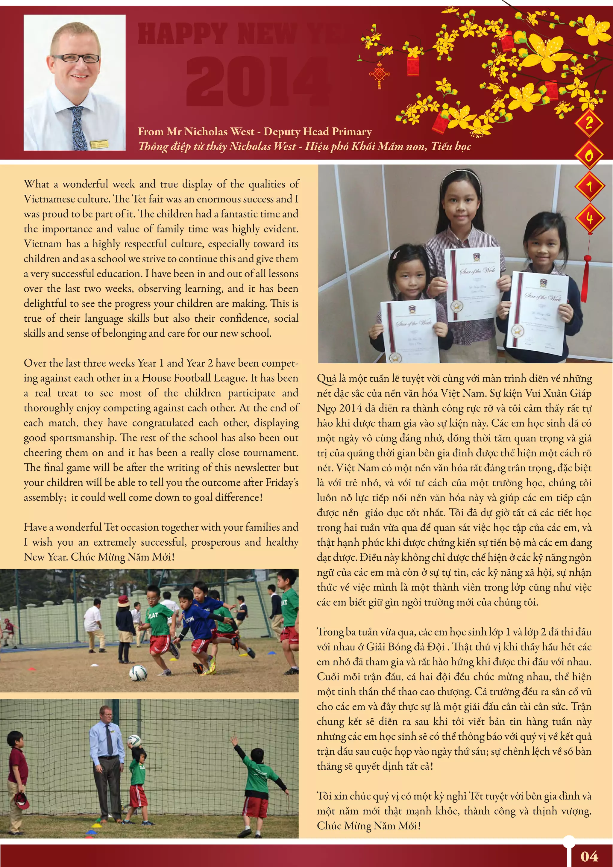 From Mr Nicholas West - Deputy Head Primary
Thông điệp từ thầy Nicholas West - Hiệu phó Khối Mầm non, Tiểu học
04
What a wonderful week and true display of the qualities of
Vietnamese culture. The Tet fair was an enormous success and I
was proud to be part of it. The children had a fantastic time and
the importance and value of family time was highly evident.
Vietnam has a highly respectful culture, especially toward its
children and as a school we strive to continue this and give them
a very successful education. I have been in and out of all lessons
over the last two weeks, observing learning, and it has been
delightful to see the progress your children are making. This is
true of their language skills but also their confidence, social
skills and sense of belonging and care for our new school.
Over the last three weeks Year 1 and Year 2 have been compet-
ing against each other in a House Football League. It has been
a real treat to see most of the children participate and
thoroughly enjoy competing against each other. At the end of
each match, they have congratulated each other, displaying
good sportsmanship. The rest of the school has also been out
cheering them on and it has been a really close tournament.
The final game will be after the writing of this newsletter but
your children will be able to tell you the outcome after Friday’s
assembly; it could well come down to goal difference!
Have a wonderful Tet occasion together with your families and
I wish you an extremely successful, prosperous and healthy
New Year. Chúc Mừng Năm Mới!
Quả là một tuần lễ tuyệt vời cùng với màn trình diễn về những
nét đặc sắc của nền văn hóa Việt Nam. Sự kiện Vui Xuân Giáp
Ngọ 2014 đã diễn ra thành công rực rỡ và tôi cảm thấy rất tự
hào khi được tham gia vào sự kiện này. Các em học sinh đã có
một ngày vô cùng đáng nhớ, đồng thời tầm quan trọng và giá
trị của quãng thời gian bên gia đình được thể hiện một cách rõ
nét. Việt Nam có một nền văn hóa rất đáng trân trọng, đặc biệt
là với trẻ nhỏ, và với tư cách của một trường học, chúng tôi
luôn nỗ lực tiếp nối nền văn hóa này và giúp các em tiếp cận
được nền giáo dục tốt nhất. Tôi đã dự giờ tất cả các tiết học
trong hai tuần vừa qua để quan sát việc học tập của các em, và
thật hạnh phúc khi được chứng kiến sự tiến bộ mà các em đang
đạt được. Điều này không chỉ được thể hiện ở các kỹ năng ngôn
ngữ của các em mà còn ở sự tự tin, các kỹ năng xã hội, sự nhận
thức về việc mình là một thành viên trong lớp cũng như việc
các em biết giữ gìn ngôi trường mới của chúng tôi.
Trong ba tuần vừa qua, các em học sinh lớp 1 và lớp 2 đã thi đấu
với nhau ở Giải Bóng đá Đội . Thật thú vị khi thấy hầu hết các
em nhỏ đã tham gia và rất hào hứng khi được thi đấu với nhau.
Cuối mỗi trận đấu, cả hai đội đều chúc mừng nhau, thể hiện
một tinh thần thể thao cao thượng. Cả trường đều ra sân cổ vũ
cho các em và đây thực sự là một giải đấu cân tài cân sức. Trận
chung kết sẽ diễn ra sau khi tôi viết bản tin hàng tuần này
nhưng các em học sinh sẽ có thể thông báo với quý vị về kết quả
trận đấu sau cuộc họp vào ngày thứ sáu; sự chênh lệch về số bàn
thắng sẽ quyết định tất cả!
Tôi xin chúc quý vị có một kỳ nghỉ Tết tuyệt vời bên gia đình và
một năm mới thật mạnh khỏe, thành công và thịnh vượng.
Chúc Mừng Năm Mới!
 