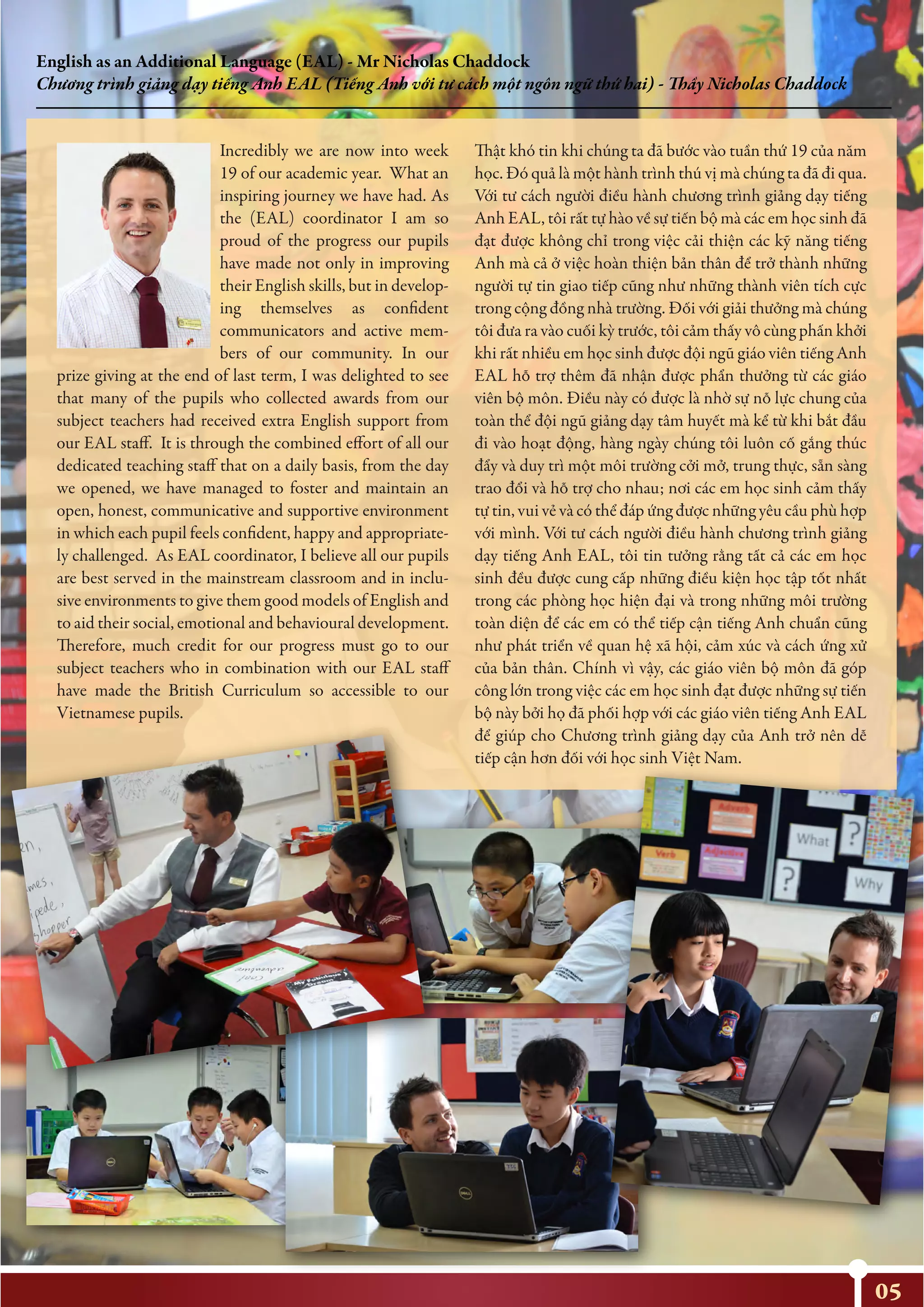 05
English as an Additional Language (EAL) - Mr Nicholas Chaddock
Chương trình giảng dạy tiếng Anh EAL (Tiếng Anh với tư cách một ngôn ngữ thứ hai) - Thầy Nicholas Chaddock
Incredibly we are now into week
19 of our academic year. What an
inspiring journey we have had. As
the (EAL) coordinator I am so
proud of the progress our pupils
have made not only in improving
their English skills, but in develop-
ing themselves as confident
communicators and active mem-
bers of our community. In our
prize giving at the end of last term, I was delighted to see
that many of the pupils who collected awards from our
subject teachers had received extra English support from
our EAL staff. It is through the combined effort of all our
dedicated teaching staff that on a daily basis, from the day
we opened, we have managed to foster and maintain an
open, honest, communicative and supportive environment
in which each pupil feels confident, happy and appropriate-
ly challenged. As EAL coordinator, I believe all our pupils
are best served in the mainstream classroom and in inclu-
sive environments to give them good models of English and
to aid their social, emotional and behavioural development.
Therefore, much credit for our progress must go to our
subject teachers who in combination with our EAL staff
have made the British Curriculum so accessible to our
Vietnamese pupils.
Thật khó tin khi chúng ta đã bước vào tuần thứ 19 của năm
học. Đó quả là một hành trình thú vị mà chúng ta đã đi qua.
Với tư cách người điều hành chương trình giảng dạy tiếng
Anh EAL, tôi rất tự hào về sự tiến bộ mà các em học sinh đã
đạt được không chỉ trong việc cải thiện các kỹ năng tiếng
Anh mà cả ở việc hoàn thiện bản thân để trở thành những
người tự tin giao tiếp cũng như những thành viên tích cực
trong cộng đồng nhà trường. Đối với giải thưởng mà chúng
tôi đưa ra vào cuối kỳ trước, tôi cảm thấy vô cùng phấn khởi
khi rất nhiều em học sinh được đội ngũ giáo viên tiếng Anh
EAL hỗ trợ thêm đã nhận được phẩn thưởng từ các giáo
viên bộ môn. Điều này có được là nhờ sự nỗ lực chung của
toàn thể đội ngũ giảng dạy tâm huyết mà kể từ khi bắt đầu
đi vào hoạt động, hàng ngày chúng tôi luôn cố gắng thúc
đẩy và duy trì một môi trường cởi mở, trung thực, sẵn sàng
trao đổi và hỗ trợ cho nhau; nơi các em học sinh cảm thấy
tự tin, vui vẻ và có thể đáp ứng được những yêu cầu phù hợp
với mình. Với tư cách người điều hành chương trình giảng
dạy tiếng Anh EAL, tôi tin tưởng rằng tất cả các em học
sinh đều được cung cấp những điều kiện học tập tốt nhất
trong các phòng học hiện đại và trong những môi trường
toàn diện để các em có thể tiếp cận tiếng Anh chuẩn cũng
như phát triển về quan hệ xã hội, cảm xúc và cách ứng xử
của bản thân. Chính vì vậy, các giáo viên bộ môn đã góp
công lớn trong việc các em học sinh đạt được những sự tiến
bộ này bởi họ đã phối hợp với các giáo viên tiếng Anh EAL
để giúp cho Chương trình giảng dạy của Anh trở nên dễ
tiếp cận hơn đối với học sinh Việt Nam.
 