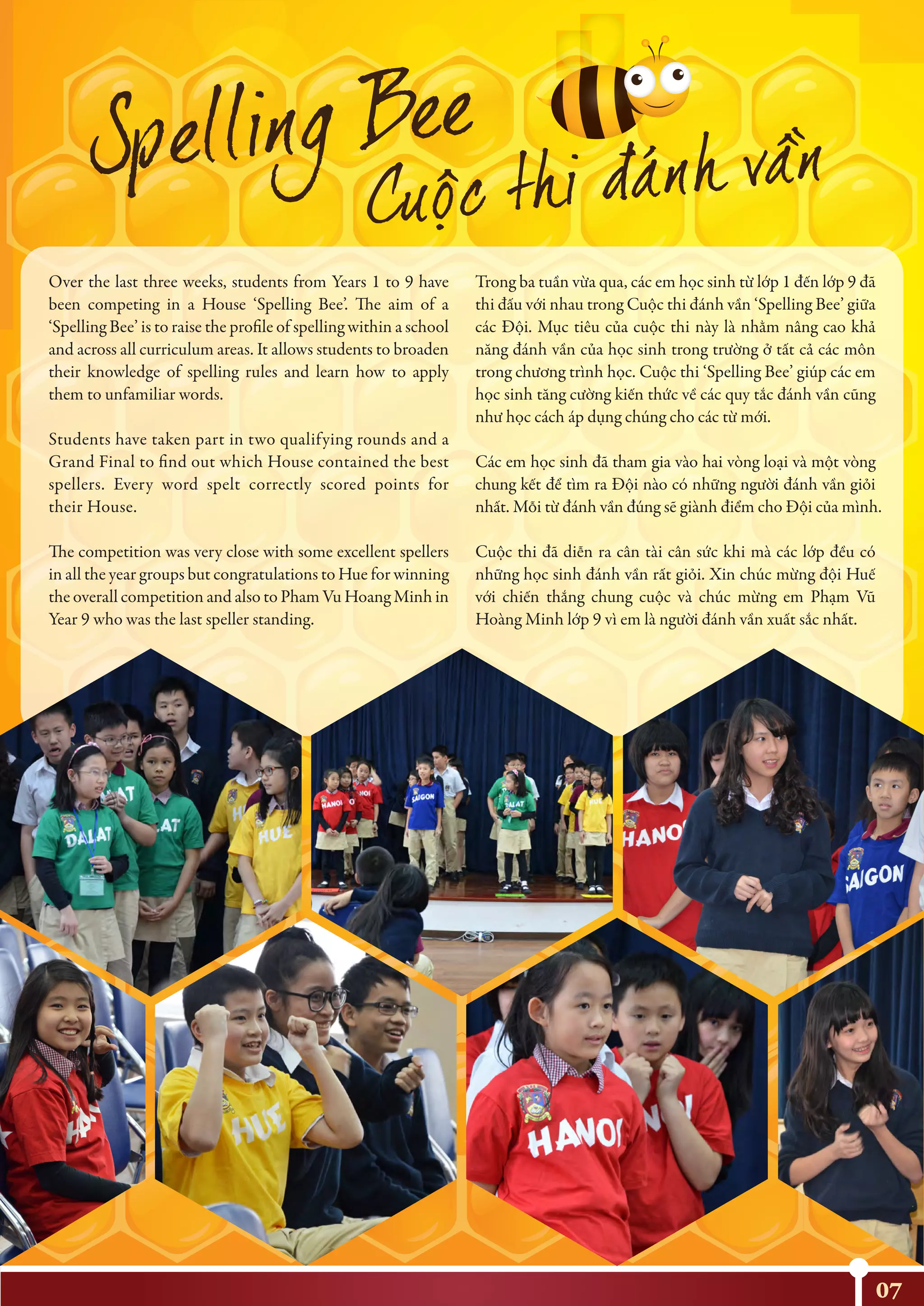 07
Over the last three weeks, students from Years 1 to 9 have
been competing in a House ‘Spelling Bee’. The aim of a
‘Spelling Bee’ is to raise the profile of spelling within a school
and across all curriculum areas. It allows students to broaden
their knowledge of spelling rules and learn how to apply
them to unfamiliar words.
Students have taken part in two qualifying rounds and a
Grand Final to find out which House contained the best
spellers. Every word spelt correctly scored points for
their House.
The competition was very close with some excellent spellers
in all the year groups but congratulations to Hue for winning
the overall competition and also to Pham Vu Hoang Minh in
Year 9 who was the last speller standing.
Trong ba tuần vừa qua, các em học sinh từ lớp 1 đến lớp 9 đã
thi đấu với nhau trong Cuộc thi đánh vần ‘Spelling Bee’ giữa
các Đội. Mục tiêu của cuộc thi này là nhằm nâng cao khả
năng đánh vần của học sinh trong trường ở tất cả các môn
trong chương trình học. Cuộc thi ‘Spelling Bee’ giúp các em
học sinh tăng cường kiến thức về các quy tắc đánh vần cũng
như học cách áp dụng chúng cho các từ mới.
Các em học sinh đã tham gia vào hai vòng loại và một vòng
chung kết để tìm ra Đội nào có những người đánh vần giỏi
nhất. Mỗi từ đánh vần đúng sẽ giành điểm cho Đội của mình.
Cuộc thi đã diễn ra cân tài cân sức khi mà các lớp đều có
những học sinh đánh vần rất giỏi. Xin chúc mừng đội Huế
với chiến thắng chung cuộc và chúc mừng em Phạm Vũ
Hoàng Minh lớp 9 vì em là người đánh vần xuất sắc nhất.
 