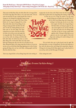 From Mr Mark Sayer - Principal of BVIS Hanoi - Royal City Campus
Thông điệp từ thầy Mark Sayer - Hiệu trưởng trường Quốc tế BVIS Hà Nội - Royal City
02
Thật tuyệt vời khi được thấy rất nhiều điều thú vị trong sự kiện
Vui Xuân Giáp Ngọ 2014 diễn ra vào cuối tuần trước. Tôi xin
cảm ơn toàn thể các quý vị phụ huynh đã có mặt và
chung vui với chúng tôi trong dịp lễ quan trọng
nhất trong năm của người Việt Nam. Điều
khiến tôi vô cùng ấn tượng đó là cơ hội
được nhìn thấy một số hoạt động cổ xưa
từng có trong quá khứ. Sự khéo léo khi
nặn Tò He hay những đường nét uốn
lượn tinh tế của thư pháp việt Nam
cũng như sự vui tươi, cuốn hút của Múa
rối nước, tất cả đã tạo nên một ngày hội
vô cùng đặc biệt. Tôi rất hài lòng về việc
các em học sinh của chúng ta đã bắt đầu
biểu diễn được rất nhiều loại nhạc cụ trước
đám đông. Để có thể trình diễn trực tiếp trước
khán giả những màn độc tấu như vậy cần phải rất can
đảm, đồng thời phải có kỹ năng cũng như sự kiên trì. Sự tự tin
mà tất cả các em thể hiện thật đáng ngưỡng mộ và đó sẽ là tấm
gương để động viên các học sinh khác, những người mới bắt
đầu theo đuổi âm nhạc .
Tuần này cũng đã diễn ra hoạt động chụp ảnh toàn trường có
sự góp mặt của tất cả học sinh. Đây là một việc làm tuyệt vời để
nhận thấy sự phát triển của cộng đồng nhà trường, cùng với sự
tự hào của các em về lớp của mình và sự gia tăng
nhanh chóng của số thành viên của lớp. Việc có
thể tổ chức hoạt động chụp ảnh chung toàn
trường có sự tham gia của tất cả các nhân
viên và giáo viên làm việc trong trường sẽ
thể hiện được sự chung tay góp sức của
tất cả mọi người, từ các em học sinh lớp
F1 nhỏ tuổi nhất cho tới những nhân
viên bảo vệ, bảo trì và tạp vụ giàu kinh
nghiệm nhất. Chúng tôi đánh giá cao sự
góp sức của tất cả mọi người và bức ảnh
chụp toản trường sẽ là minh chứng rõ nét
nhất cho điều đó.
Tôi xin kính chúc quý vị phụ huynh một kỳ nghỉ Tết
thật hạnh phúc, an toàn và sảng khoái. Xin hãy nhớ rằng tất cả
học sinh cần tiếp tục đọc sách tiếng Anh càng nhiều càng tốt.
Chúng tôi rất mong chờ để được gặp lại quý vị phụ huynh và
các em học sinh vào thứ Hai ngày 10 tháng 2.
Chúc mừng năm mới!
Date/NgàySubject/ Sự kiện
UKMT Intermediate Maths Challenge (Year 9)/ Cuộc thi giải toán UKMT
10/2/2014
8:30 10:00
KS3 Basketball House League/ Giải bóng rổ giữa các đội Khối Trung học 12:30 13:00
House Meeting & Lunch KS2&KS3/ Cuộc gặp gỡ & ăn trưa giữa các Đội KS2&KS3 13/2/2014 12:30 13:30
KS2 Sports Day/ Ngày hội thể thao Khối Tiểu học 14/2/2014 13:30 15:30
Senior Football vs SIS/ Trận đấu bóng đá với đội SIS 17/2/2014 15:00 15:30
Year 5&6 Trip - Ethnology Museum/ Tham quan Bảo tàng Dân tộc học 20/2/2014 8:30 12:00
22/2/2014Maths Olympiad (KS3)/ Cuộc thi Toán Olympic (Khối Trung học) 11:00 13:00
Secondary MUN Day/ Ngày hội mô phỏng Hội nghị Liên hợp quốc
( ) Taking place on a weekly basic/ Diễn ra hàng tuần
27/2/2014 8:30 16:00
15:00 15:30Senior Football vs HIS/ Trận đấu bóng đá với đội HIS
12:30 13:00KS2 Football House League/ Giải bóng đá giữa các đội Khối Tiểu học
February Events/Sự kiện tháng 2
Start Time
Giờ bắt đầu
End time
Giờ kết thúc
 