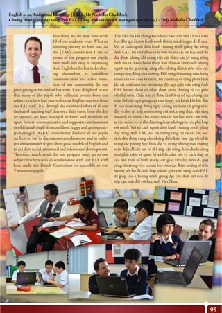 05
English as an Additional Language (EAL) - Mr Nicholas Chaddock
Chương trình giảng dạy tiếng Anh EAL (Tiếng Anh với tư cách một ngôn ngữ thứ hai) - Thầy Nicholas Chaddock
Incredibly we are now into week
19 of our academic year. What an
inspiring journey we have had. As
the (EAL) coordinator I am so
proud of the progress our pupils
have made not only in improving
their English skills, but in develop-
ing themselves as confident
communicators and active mem-
bers of our community. In our
prize giving at the end of last term, I was delighted to see
that many of the pupils who collected awards from our
subject teachers had received extra English support from
our EAL staff. It is through the combined effort of all our
dedicated teaching staff that on a daily basis, from the day
we opened, we have managed to foster and maintain an
open, honest, communicative and supportive environment
in which each pupil feels confident, happy and appropriate-
ly challenged. As EAL coordinator, I believe all our pupils
are best served in the mainstream classroom and in inclu-
sive environments to give them good models of English and
to aid their social, emotional and behavioural development.
Therefore, much credit for our progress must go to our
subject teachers who in combination with our EAL staff
have made the British Curriculum so accessible to our
Vietnamese pupils.
Thật khó tin khi chúng ta đã bước vào tuần thứ 19 của năm
học. Đó quả là một hành trình thú vị mà chúng ta đã đi qua.
Với tư cách người điều hành chương trình giảng dạy tiếng
Anh EAL, tôi rất tự hào về sự tiến bộ mà các em học sinh đã
đạt được không chỉ trong việc cải thiện các kỹ năng tiếng
Anh mà cả ở việc hoàn thiện bản thân để trở thành những
người tự tin giao tiếp cũng như những thành viên tích cực
trong cộng đồng nhà trường. Đối với giải thưởng mà chúng
tôi đưa ra vào cuối kỳ trước, tôi cảm thấy vô cùng phấn khởi
khi rất nhiều em học sinh được đội ngũ giáo viên tiếng Anh
EAL hỗ trợ thêm đã nhận được phẩn thưởng từ các giáo
viên bộ môn. Điều này có được là nhờ sự nỗ lực chung của
toàn thể đội ngũ giảng dạy tâm huyết mà kể từ khi bắt đầu
đi vào hoạt động, hàng ngày chúng tôi luôn cố gắng thúc
đẩy và duy trì một môi trường cởi mở, trung thực, sẵn sàng
trao đổi và hỗ trợ cho nhau; nơi các em học sinh cảm thấy
tự tin, vui vẻ và có thể đáp ứng được những yêu cầu phù hợp
với mình. Với tư cách người điều hành chương trình giảng
dạy tiếng Anh EAL, tôi tin tưởng rằng tất cả các em học
sinh đều được cung cấp những điều kiện học tập tốt nhất
trong các phòng học hiện đại và trong những môi trường
toàn diện để các em có thể tiếp cận tiếng Anh chuẩn cũng
như phát triển về quan hệ xã hội, cảm xúc và cách ứng xử
của bản thân. Chính vì vậy, các giáo viên bộ môn đã góp
công lớn trong việc các em học sinh đạt được những sự tiến
bộ này bởi họ đã phối hợp với các giáo viên tiếng Anh EAL
để giúp cho Chương trình giảng dạy của Anh trở nên dễ
tiếp cận hơn đối với học sinh Việt Nam.
 