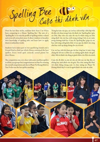 07
Over the last three weeks, students from Years 1 to 9 have
been competing in a House ‘Spelling Bee’. The aim of a
‘Spelling Bee’ is to raise the profile of spelling within a school
and across all curriculum areas. It allows students to broaden
their knowledge of spelling rules and learn how to apply
them to unfamiliar words.
Students have taken part in two qualifying rounds and a
Grand Final to find out which House contained the best
spellers. Every word spelt correctly scored points for
their House.
The competition was very close with some excellent spellers
in all the year groups but congratulations to Hue for winning
the overall competition and also to Pham Vu Hoang Minh in
Year 9 who was the last speller standing.
Trong ba tuần vừa qua, các em học sinh từ lớp 1 đến lớp 9 đã
thi đấu với nhau trong Cuộc thi đánh vần ‘Spelling Bee’ giữa
các Đội. Mục tiêu của cuộc thi này là nhằm nâng cao khả
năng đánh vần của học sinh trong trường ở tất cả các môn
trong chương trình học. Cuộc thi ‘Spelling Bee’ giúp các em
học sinh tăng cường kiến thức về các quy tắc đánh vần cũng
như học cách áp dụng chúng cho các từ mới.
Các em học sinh đã tham gia vào hai vòng loại và một vòng
chung kết để tìm ra Đội nào có những người đánh vần giỏi
nhất. Mỗi từ đánh vần đúng sẽ giành điểm cho Đội của mình.
Cuộc thi đã diễn ra cân tài cân sức khi mà các lớp đều có
những học sinh đánh vần rất giỏi. Xin chúc mừng đội Huế
với chiến thắng chung cuộc và chúc mừng em Phạm Vũ
Hoàng Minh lớp 9 vì em là người đánh vần xuất sắc nhất.
 