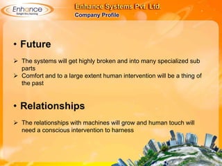 • Future
The systems will get highly broken and into many specialized sub
parts
Comfort and to a large extent human intervention will be a thing of
the past
• Relationships
The relationships with machines will grow and human touch will need
a conscious intervention to harness