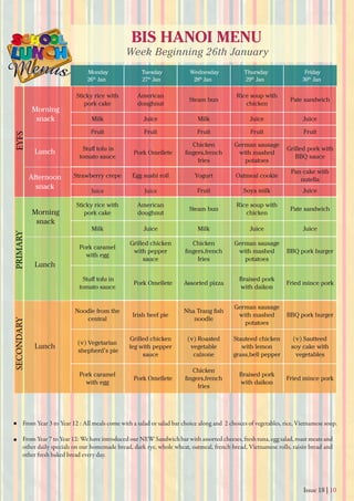 Issue 18 | 10
BIS HANOI MENU
Week Beginning 26th January
Monday
26th
Jan 27th
Jan 28th
Jan 29th
Jan 30th
Jan
Tuesday Wednesday Thursday Friday
From Year 3 to Year 12 : All meals come with a salad or salad bar choice along and 2 choices of vegetables, rice, Vietnamese soup.
From Year 7 to Year 12: We have introduced our NEW Sandwich bar with assorted cheeses, fresh tuna, egg salad, roast meats and
other daily specials on our homemade bread, dark rye, whole wheat, oatmeal, french bread, Vietnamese rolls, raisin bread and
other fresh baked bread every day.
Morning
snack
Morning
snack
Lunch
Lunch
Lunch
Afternoon
snack
EYFSPRIMARYSECONDARY
Sticky rice with
pork cake
American
doughnut
Steam bun
Rice soup with
chicken
Pate sandwich
Milk Juice Milk Juice Juice
Fruit Fruit Fruit Fruit Fruit
tomato sauce
Pork Omellete
Chicken
fries
German sausage
with mashed
potatoes
Grilled pork with
BBQ sauce
Strawberry crepe Egg sushi roll Yogurt Oatmeal cookie
Pan cake with
nutella
Juice Juice Fruit Soya milk Juice
Sticky rice with
pork cake
American
doughnut
Steam bun
Rice soup with
chicken
Pate sandwich
Milk Juice Milk Juice Juice
Pork caramel
with egg
Grilled chicken
with pepper
sauce
Chicken
fries
German sausage
with mashed
potatoes
BBQ pork burger
tomato sauce
Pork Omellete Assorted pizza
Braised pork
with daikon
Fried mince pork
Noodle from the
central
Irish beef pie
noodle
German sausage
with mashed
potatoes
BBQ pork burger
(v) Vegetarian
shepherd’s pie
Grilled chicken
leg with pepper
sauce
(v) Roasted
vegetable
calzone
Stauteed chicken
with lemon
grass,bell pepper
(v) Sautteed
soy cake with
vegetables
Pork caramel
with egg
Pork Omellete
Chicken
fries
Braised pork
with daikon
Fried mince pork
 