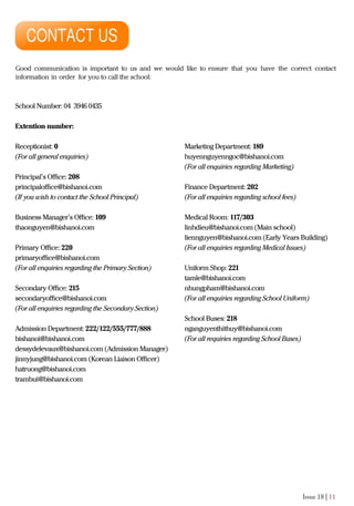 Issue 18 | 11
Good communication is important to us and we would like to ensure that you have the correct contact
information in order for you to call the school:
School Number: 04 3946 0435
Extention number:
Receptionist: 0
(For all general enquiries)
Principal’s Oﬃce: 208
principaloﬃce@bishanoi.com
(If you wish to contact the School Principal)
Business Manager’s Oﬃce: 109
thaonguyen@bishanoi.com
Primary Oﬃce: 220
primaryoﬃce@bishanoi.com
(For all enquiries regarding the Primary Section)
Secondary Oﬃce: 215
secondaryoﬃce@bishanoi.com
(For all enquiries regarding the Secondary Section)
Admission Department: 222/122/555/777/888
bishanoi@bishanoi.com
dessydelevaux@bishanoi.com (Admission Manager)
jinnyjung@bishanoi.com (Korean Liaison Oﬃcer)
hatruong@bishanoi.com
trambui@bishanoi.com
Marketing Department: 189
huyennguyenngoc@bishanoi.com
(For all enquiries regarding Marketing)
Finance Department: 202
(For all enquiries regarding school fees)
Medical Room: 117/303
linhdieu@bishanoi.com (Main school)
liennguyen@bishanoi.com (Early Years Building)
(For all enquiries regarding Medical Issues)
Uniform Shop: 221
tamle@bishanoi.com
nhungpham@bishanoi.com
(For all enquiries regarding School Uniform)
School Buses: 218
nganguyenthithuy@bishanoi.com
(For all requiries regarding School Buses)
 