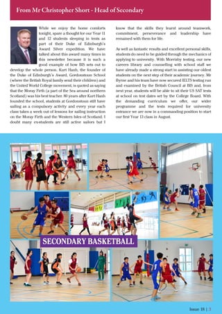 While we enjoy the home comforts
tonight, spare a thought for our Year 11
and 12 students sleeping in tents as
part of their Duke of Edinburgh’s
Award Silver expedition. We have
talked about this award many times in
this newsletter because it is such a
good example of how BIS sets out to
develop the whole person. Kurt Hanh, the founder of
the Duke of Edinburgh’s Award, Gordonstoun School
(where the British Royal family send their children) and
the United World College movement, is quoted as saying
that the Moray Firth (a part of the Sea around northern
Scotland) was his best teacher. 80 years after Kurt Hanh
founded the school, students at Gordonstoun still have
sailing as a compulsory activity and every year each
class takes a week out of lessons for sailing instruction
on the Moray Firth and the Western Isles of Scotland. I
doubt many ex-students are still active sailors but I
Issue 18 | 3
From Mr Christopher Short - Head of Secondary
know that the skills they learnt around teamwork,
commitment, perseverance and leadership have
remained with them for life.
As well as fantastic results and excellent personal skills,
students do need to be guided through the mechanics of
applying to university. With Morrisby testing, our new
careers library and counselling with school staﬀ we
have already made a strong start in assisting our oldest
students on the next step of their academic journey. Mr
Byrne and his team have now secured IELTS testing run
and examined by the British Council at BIS and, from
next year, students will be able to sit their US SAT tests
at school on test dates set by the College Board. With
the demanding curriculum we oﬀer, our wider
programme and the tests required for university
entrance we are now in a commanding position to start
our ﬁrst Year 13 class in August.
SECONDARY BASKETBALL
 