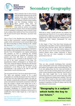 What a fantastic start to Term 2! From
what the grades attained by the IGCSE
students show, they evidently have
displayed exceptional perseverance
and reﬂection in their revision studies
over the Christmas holidays and
Mock period! They have set
themselves an excellent platform
from which to achieve even greater
results in the Summer Exams. There are lots of potential
A-Level candidates in this group, many of whom I hope
to see continue their studies in Year 12 as we launch the
CIE AS and A-Level course. Well done…you know who
you are!
Also in Year 11, the students have also been working
hard on their coursework, a project investigating the
quality of the environment in and around Hanoi using
the latest technology to bring ‘learning to life’ outside
the classroom .
Students of all
Key Stages will soon get the opportunity to experience
the beneﬁts of this equipment in the near future. I know
that the Year 10 Geographer’s are eagerly anticipating
this prospect, as well as continuing the exciting
curriculum that they are studying. All students (and
parents too!) from BIS Hanoi are welcomed and
encouraged to view, comment or ask questions to me
on any of the posts contained in the Blog. The
department’s Subject Ambassador’s; Le Khanh Linh,
Tran Xuan Tung and Nguyen Phuong Chi will become
actively involved in assisting the department in the
maintenance of the Blog as well as other exciting
developments. I am excited to be able to have the
opportunity to work with them soon.
The successes of Year 11 are by no means down to luck.
The skills and attributes needed to be a good
Geographer are carefully developed over time. This is to
ensure that once they ﬁnish their studies, not only are
the students academically proﬁcient in understanding
issues and natural environments around the world, but
they also acquire a deeper sense about how to be a
better Global Citizen. However, equally important, is
that they are prepared for university and entering the
job-market. Geography is a pivotal subject, widely
recognised for its academic robustness, and as such is a
qualiﬁcation held in high regard by a vast range of
employers
(See the articles found here at
http://bishngeography.blogspot.com/2015/01/geographic
al-skills-and-success-in.html )
Issue 17 | 5
Secondary Geography
Mr Jim Schoﬁeld
Geography Teacher
With this in mind, I would welcome any student, but
particularly any Year 9’s or 11’s, to come to ask me any
questions they might have about the IGCSE or A-Level
programmes, as option choices are coming up soon. Or,
indeed, ask their Subject Ambassador for more
information.
In Key Stage 3, Year 7 has been busy learning and
practising their map skills, as well as understanding how
and why places become places. Why are settlements
located where they are and what factors inﬂuence if
they will grow or not? Year 9 has recently ﬁnished a
musical project about conﬂict diamonds in Sierra
Leone. You can see some examples of excellent
performances here at:
http://bishngeography.blogspot.com/2015/01/year-9-con
ﬂict-diamond-presentations.html
They are also currently developing their extended
essay writing skills on the topic of diamond trading and
the positive and negative issues surrounding this. Year
8 are also getting deep into the costs and beneﬁts of
tourism, and are also learning about how to plan and
write concise extended essays. Both the Year 8’s and 9’s
have also been taught how to be honest when
researching and how to quote research they ﬁnd, rather
than just copying and pasting from websites. This will
be a vital skill to master as they move further through
the school, because showing Integrity in their academic
pursuits is imperative for them to mature with the BIS
Aide Memoire in their minds.
BOLD
INQUISITIVE
STUDENTS
PICK GEOGRAPHY
Issue 18 | 5
12/year-11-coursework-ﬁeld-trip-into.html).
(http://bishngeography.blogspot.com/2014/
 