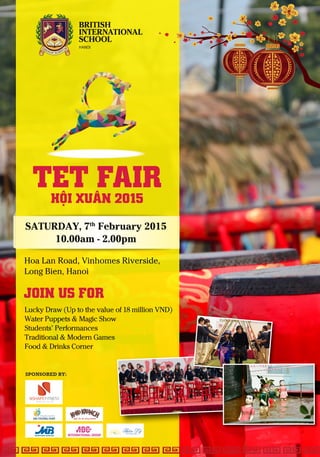 SPONSORED BY:
JOIN US FOR
TET FAIRHỘI XUÂN 2015
SATURDAY, 7th
February 2015
10.00am - 2.00pm
Lucky Draw (Up to the value of 18 million VND)
Water Puppets & Magic Show
Students’ Performances
Traditional & Modern Games
Food & Drinks Corner
Hoa Lan Road, Vinhomes Riverside,
Long Bien, Hanoi
Ngũ cốc ăn sáng Nestlé
INTERNATIONAL GROUP
 