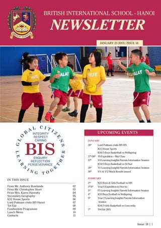 BRITISH INTERNATIONAL SCHOOL - HANOI
NEWSLETTER
JANUARY 23 2015| ISSUE 18
IN THIS ISSUE
From Mr. Anthony Rowlands
From Mr. Christopher Short
From Mrs. Karen Hanratty
Secondary Geography
KS2 House Sports
Lord Puttnam visits BIS Hanoi
Tet Fair
Fundinotots Programme
Lunch Menu
Contacts
02
03
04
05
06
07
08
09
10
11
Issue 18 | 1
UPCOMING EVENTS
26th
Lord Puttnam visits BIS HN
KS1 House Sports
KS4/5 Boys Basketball vs Wellspring
27th
-30th
Y8 Expedition – Mai Chau
27th
Y4 Learning Insights Parents Information Session
KS4/5 Boys Basketball vs St Paul
29th
Y1 Learning Insights Parents Information Session
30th
Y11 & Y12 Mock Results issued
2nd
KS3 Boys & Girls Football vs HIS
3rd
-6th
Year 6 Expedition to Hoi An
3rd
F3 Learning Insights Parents Information Session
4th
KS3 Boys Football vs Wellspring
5th
Year 2 Learning Insights Parents Information
Session
KS4/5 Girls Basketball vs Concordia
7th
Tet Fair 2015
JANUARY
FEBRUARY
 