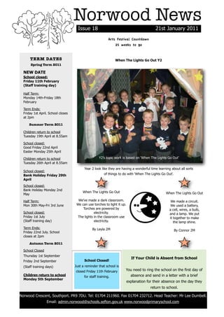 Norwood News
                                          Issue 18                                             21st January 2011
                                                                Arts Festival Countdown
                                                                    25 weeks to go


          TERM DATES                                                When The Lights Go Out Y2
           Spring Term 2011

      NEW DATE
      School closed:
      Friday 11th February
      (Staff training day)

      Half Term:
      Monday 14th-Friday 18th
      February

      Term Ends:
      Friday 1st April. School closes
      at 2pm

          Summer Term 2011

      Children return to school
      Tuesday 19th April at 8.55am

      School closed:
      Good Friday 22nd April
      Easter Monday 25th April

      Children return to school                          Y2’s topic work is based on ‘When The Lights Go Out’
      Tuesday 26th April at 8.55am
                                              Year 2 look like they are having a wonderful time learning about all sorts
      School closed:
      Bank Holiday Friday 29th                               of things to do with ‘When The Lights Go Out’.
      April
      School closed:
      Bank Holiday Monday 2nd
                                             When The Lights Go Out                                   When The Lights Go Out
      May

      Half Term:                          We’ve made a dark classroom.                                   We made a circuit.
      Mon 30th May-Fri 3rd June          We can use torches to light it up.                              We used a battery,
                                             Torches are powered by                                     a cell, wires, a bulb,
      School closed:                                 electricity.                                       and a lamp. We put
      Friday 1st July                     The lights in the classroom use                               it together to make
      (Staff training day)                           electricity.                                          the lamp shine.
      Term Ends:                                    By Leyla 2M                                               By Connor 2M
      Friday 22nd July. School
      closes at 2pm

          Autumn Term 2011

      School Closed
      Thursday 1st September
                                                                                If Your Child is Absent from School
      Friday 2nd September                    School Closed!
      (Staff training days)             Just a reminder that school is
                                        closed Friday 11th February        You need to ring the school on the first day of
      Children return to school               for staff training.            absence and send in a letter with a brief
      Monday 5th September
                                                                              explanation for their absence on the day they
                                                                                            return to school.

    Norwood Crescent, Southport. PR9 7DU. Tel: 01704 211960. Fax 01704 232712. Head Teacher: Mr Lee Dumbell.
                      Email: admin.norwood@schools.sefton.gov.uk www.norwoodprimaryschool.com
!
 