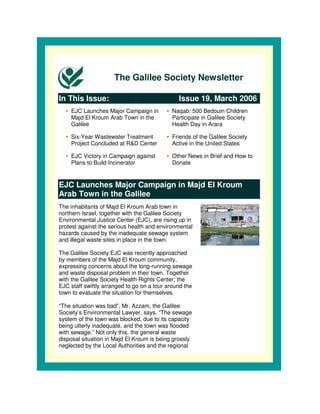 The Galilee Society Newsletter

In This Issue:                                 Issue 19, March 2006
  • EJC Launches Major Campaign in        • Naqab: 500 Bedouin Children
    Majd El Kroum Arab Town in the          Participate in Galilee Society
    Galilee                                 Health Day in Arara

  • Six-Year Wastewater Treatment         • Friends of the Galilee Society
    Project Concluded at R&D Center         Active in the United States

  • EJC Victory in Campaign against       • Other News in Brief and How to
    Plans to Build Incinerator              Donate


EJC Launches Major Campaign in Majd El Kroum
Arab Town in the Galilee
The inhabitants of Majd El Kroum Arab town in
northern Israel, together with the Galilee Society
Environmental Justice Center (EJC), are rising up in
protest against the serious health and environmental
hazards caused by the inadequate sewage system
and illegal waste sites in place in the town.

The Galilee Society EJC was recently approached
by members of the Majd El Kroum community,
expressing concerns about the long-running sewage
and waste disposal problem in their town. Together
with the Galilee Society Health Rights Center, the
EJC staff swiftly arranged to go on a tour around the
town to evaluate the situation for themselves.

“The situation was bad”, Mr. Azzam, the Galilee
Society’s Environmental Lawyer, says. “The sewage
system of the town was blocked, due to its capacity
being utterly inadequate, and the town was flooded
with sewage.” Not only this, the general waste
disposal situation in Majd El Kroum is being grossly
neglected by the Local Authorities and the regional
 