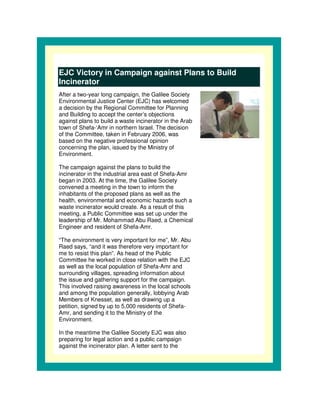 EJC Victory in Campaign against Plans to Build
Incinerator
After a two-year long campaign, the Galilee Society
Environmental Justice Center (EJC) has welcomed
a decision by the Regional Committee for Planning
and Building to accept the center’s objections
against plans to build a waste incinerator in the Arab
town of Shefa-‘Amr in northern Israel. The decision
of the Committee, taken in February 2006, was
based on the negative professional opinion
concerning the plan, issued by the Ministry of
Environment.

The campaign against the plans to build the
incinerator in the industrial area east of Shefa-Amr
began in 2003. At the time, the Galilee Society
convened a meeting in the town to inform the
inhabitants of the proposed plans as well as the
health, environmental and economic hazards such a
waste incinerator would create. As a result of this
meeting, a Public Committee was set up under the
leadership of Mr. Mohammad Abu Raed, a Chemical
Engineer and resident of Shefa-Amr.

“The environment is very important for me”, Mr. Abu
Raed says, “and it was therefore very important for
me to resist this plan”. As head of the Public
Committee he worked in close relation with the EJC
as well as the local population of Shefa-Amr and
surrounding villages, spreading information about
the issue and gathering support for the campaign.
This involved raising awareness in the local schools
and among the population generally, lobbying Arab
Members of Knesset, as well as drawing up a
petition, signed by up to 5,000 residents of Shefa-
Amr, and sending it to the Ministry of the
Environment.

In the meantime the Galilee Society EJC was also
preparing for legal action and a public campaign
against the incinerator plan. A letter sent to the
 