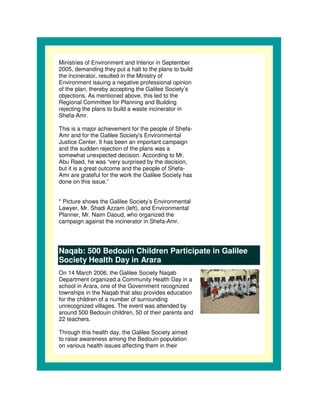 Ministries of Environment and Interior in September
2005, demanding they put a halt to the plans to build
the incinerator, resulted in the Ministry of
Environment issuing a negative professional opinion
of the plan, thereby accepting the Galilee Society’s
objections. As mentioned above, this led to the
Regional Committee for Planning and Building
rejecting the plans to build a waste incinerator in
Shefa-Amr.

This is a major achievement for the people of Shefa-
Amr and for the Galilee Society' Environmental
                                 s
Justice Center. It has been an important campaign
and the sudden rejection of the plans was a
somewhat unexpected decision. According to Mr.
Abu Raed, he was “very surprised by the decision,
but it is a great outcome and the people of Shefa-
Amr are grateful for the work the Galilee Society has
done on this issue.”


* Picture shows the Galilee Society’s Environmental
Lawyer, Mr. Shadi Azzam (left), and Environmental
Planner, Mr. Naim Daoud, who organized the
campaign against the incinerator in Shefa-Amr.




Naqab: 500 Bedouin Children Participate in Galilee
Society Health Day in Arara
On 14 March 2006, the Galilee Society Naqab
Department organized a Community Health Day in a
school in Arara, one of the Government recognized
townships in the Naqab that also provides education
for the children of a number of surrounding
unrecognized villages. The event was attended by
around 500 Bedouin children, 50 of their parents and
22 teachers.

Through this health day, the Galilee Society aimed
to raise awareness among the Bedouin population
on various health issues affecting them in their
 