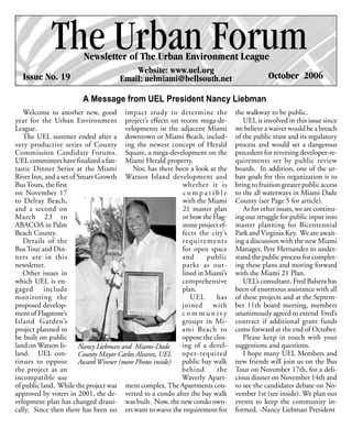 The Urban Forum
                        Newsletter of The Urban Environment League
                                         Website: www.uel.org
  Issue No. 19                       Email: uelmiami@bellsouth.net                        October 2006

                       A Message from UEL President Nancy Liebman
   Welcome to another new, good impact study to determine the                 the walkway to be public.
year for the Urban Environment project’s effects on recent mega-de-              UEL is involved in this issue since
League.                               velopments in the adjacent Miami        we believe a waiver would be a breach
   The UEL summer ended after a downtown or Miami Beach, includ-              of the public trust and its regulatory
very productive series of County ing the newest concept of Herald             process and would set a dangerous
Commission Candidate Forums. Square, a mega-development on the                precedent for reversing developer-re-
UEL committees have finalized a fan- Miami Herald property.                   quirements set by public review
tastic Dinner Series at the Miami        Nor, has there been a look at the    boards. In addition, one of the ur-
River Inn, and a set of Smart Growth Watson Island development and            ban goals for this organization is to
Bus Tours, the first                                      whether it is       bring to fruition greater public access
on November 17                                            compatible          to the all waterways in Miami Dade
to Delray Beach,                                          with the Miami      County (see Page 5 for article).
and a second on                                           21 master plan         As for other issues, we are continu-
March 23 to                                               or how the Flag-    ing our struggle for public input into
ABACOA in Palm                                            stone project ef-   master planning for Bicentennial
Beach County.                                             fects the city’s    Park and Virginia Key. We are await-
   Details of the                                         requirements        ing a discussion with the new Miami
Bus Tour and Din-                                         for open space      Manager, Pete Hernandez to under-
ners are in this                                          and      public     stand the public process for complet-
newsletter.                                               parks as out-       ing these plans and moving forward
   Other issues in                                        lined in Miami’s    with the Miami 21 Plan.
which UEL is en-                                          comprehensive          UEL’s consultant, Fred Balsera has
gaged include                                             plan.               been of enormous assistance with all
monitoring the                                               UEL      has     of these projects and at the Septem-
proposed develop-                                         joined with         ber 11th board meeting, members
ment of Flagstone’s                                       community           unanimously agreed to extend Fred’s
Island Garden’s                                           groups in Mi-       contract if additional grant funds
project planned to                                        ami Beach to        come forward at the end of October.
be built on public                                        oppose the clos-       Please keep in touch with your
land on Watson Is- Nancy Liebman and Miami-Dade           ing of a devel-     suggestions and questions.
land. UEL con- County Mayor Carlos Alvarez, UEL oper-required                    I hope many UEL Members and
tinues to oppose Award Winner (more Photos inside)        public bay walk     new friends will join us on the Bus
the project as an                                         behind       the    Tour on November 17th, for a deli-
incompatible use                                          Waverly Apart-      cious dinner on November 14th and
of public land. While the project was ment complex. The Apartments con-       to see the candidates debate on No-
approved by voters in 2001, the de- verted to a condo after the bay walk      vember 1st (see inside). We plan our
velopment plan has changed drasti- was built. Now, the new condo own-         events to keep the community in-
cally. Since then there has been no ers want to waive the requirement for     formed. -Nancy Liebman President
 