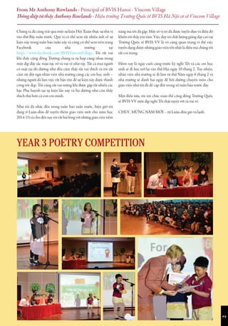 Chúng ta đã cùng trải qua một sự kiện Hội Xuân thực sự thú vị
vào thứ Bảy tuần trước. Quý vị có thể xem rất nhiều ảnh về sự
kiện này trong tuần báo tuần này và cũng có thể xem trên trang
Facebook của nhà trường tại
https://www.facebook.com/BVISVincomVillage. Tôi rất vui
khi thấy cộng đồng Trường chúng ta tụ họp cùng nhau trong
một dịp đầy sắc màu rực rỡ và vui vẻ như vậy. Tất cả mọi người
có mặt tại đó dường như đều cảm thấy rất vui thích và tôi rất
cảm ơn đội ngũ nhân viên nhà trường cùng các em học sinh –
những người đã làm việc rất bận rộn để sự kiện này được thành
công tốt đẹp. Tôi cũng rất vui mừng khi được gặp rất nhiều các
bậc Phụ huynh tại sự kiện lần này và họ dường như còn thấy
thích thú hơn cả con em mình.
Như tôi đã nhắc đến trong tuần báo tuần trước, hiện giờ tôi
đang ở Luân-đôn để tuyển thêm giáo viên mới cho năm học
2014/15 và cho đến nay tôi rất hài lòng với những giáo viên tiềm
năng mà tôi đã gặp. Một số vị trí đã được tuyển dụn và điều đó
khiến tôi thấy yên tâm. Việc duy trì chất lượng giảng dạy cao tại
Trường Quốc tế BVIS VV là vô cùng quan trọng vì thế việc
tuyển dụng được những giáo viên tốt nhất là điều mà chúng tôi
rất coi trọng.
Hôm nay là ngày cuối cùng trước kỳ nghỉ Tết và các em học
sinh sẽ đi học trở lại vào thứ Hai ngày 10 tháng 2. Tuy nhiên,
nhân viên nhà trường sẽ đi làm từ thứ Năm ngày 6 tháng 2 và
nhà trường sẽ dành hai ngày để bồi dưỡng chuyên môn cho
giáo viên như tôi đã đề cập đến trong số tuần báo trước đây.
Một điều nữa, tôi xin chúc toàn thể cộng đồng Trường Quốc
tế BVIS VV một dịp nghỉ Tết thật tuyệt vời và vui vẻ.
CHÚC MỪNG NĂM MỚI – từ Luân-đôn gió và lạnh.
From Mr Anthony Rowlands - Principal of BVIS Hanoi - Vincom Village
Thông điệp từ thầy Anthony Rowlands - Hiệu trưởng Trường Quốc tế BVIS Hà Nội cơ sở Vincom Village
2
YEAR 3 POETRY COMPETITION
 