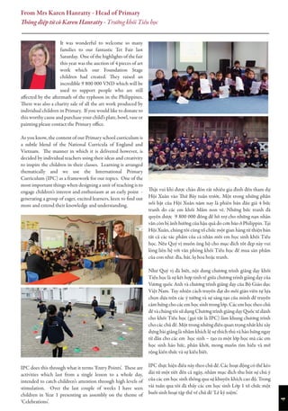 4
It was wonderful to welcome so many
families to our fantastic Tet Fair last
Saturday. One of the highlights of the fair
this year was the auction of 4 pieces of art
work which our Foundation Stage
children had created. They raised an
incredible 9 800 000 VND which will be
used to support people who are still
affected by the aftermath of the typhoon in the Philippines.
There was also a charity sale of all the art work produced by
individual children in Primary. If you would like to donate to
this worthy cause and purchase your child’s plate, bowl, vase or
painting please contact the Primary office.
As you know, the content of our Primary school curriculum is
a subtle blend of the National Curricula of England and
Vietnam. The manner in which it is delivered however, is
decided by individual teachers using their ideas and creativity
to inspire the children in their classes. Learning is arranged
thematically and we use the International Primary
Curriculum (IPC) as a framework for our topics. One of the
most important things when designing a unit of teaching is to
engage children’s interest and enthusiasm at an early point -
generating a group of eager, excited learners, keen to find out
more and extend their knowledge and understanding.
IPC does this through what it terms ‘Entry Points’. These are
activities which last from a single lesson to a whole day,
intended to catch children’s attention through high levels of
stimulation. Over the last couple of weeks I have seen
children in Year 1 presenting an assembly on the theme of
‘Celebrations’.
Thật vui khi được chào đón rất nhiều gia đình đến tham dự
Hội Xuân vào Thứ Bảy tuần trước. Một trong những phần
nổi bật của Hội Xuân năm nay là phiên bán đấu giá 4 bức
tranh do các em khối Mầm non vẽ. Những bức tranh đã
quyên được 9 800 000 đồng để hỗ trợ cho những nạn nhân
vẫn còn bị ảnh hưởng của hậu quả do cơn bão ở Philippin. Tại
Hội Xuân, chúng tôi cũng tổ chức một gian hàng từ thiện bán
tất cả các tác phẩm của cá nhân mỗi em học sinh khối Tiểu
học. Nếu Quý vị muốn ủng hộ cho mục đích tốt đẹp này vui
lòng liên hệ với văn phòng khối Tiểu học để mua sản phẩm
của con như: đĩa, bát, lọ hoa hoặc tranh.
Như Quý vị đã biết, nội dung chương trình giảng dạy khối
Tiểu học là sự kết hợp tinh tế giữa chương trình giảng dạy của
Vương quốc Anh và chương trình giảng dạy của Bộ Giáo dục
Việt Nam. Tuy nhiên cách truyền đạt do mỗi giáo viên tự lựa
chọn dựa trên các ý tưởng và sự sáng tạo của mình để truyền
cảm hứng cho các em học sinh trong lớp. Các em học theo chủ
đề và chúng tôi sử dụng Chương trình giảng dạy Quốc tế dành
cho khối Tiểu học (gọi tắt là IPC) làm khung chương trình
cho các chủ đề. Một trong những điều quan trọng nhất khi xây
dựng bài giảng là nhằm khích lệ sự thích thú và hào hứng ngay
từ đầu cho các em học sinh – tạo ra một lớp học mà các em
học sinh háo hức, phấn khởi, mong muốn tìm hiểu và mở
rộng kiến thức và sự kiểu biết.
IPC thực hiện điều này theo chủ đề. Các hoạt động có thể kéo
dài từ một tiết đến cả ngày, nhằm mục đích thu hút sự chú ý
của các em học sinh thông qua sự khuyến khích cao độ. Trong
vài tuần qua tôi đã thấy các em học sinh Lớp 1 tổ chức một
buổi sinh hoạt tập thể về chủ đề ‘Lễ kỷ niệm’.
From Mrs Karen Hanratty - Head of Primary
Thông điệp từ cô Karen Hanratty - Trưởng khối Tiểu học
 