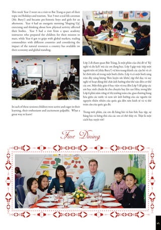 5

This week Year 2 went on a visit to Bat Trang as part of their
topic on Holidays and tourism. Year 3 met a real-life caveman
(Mr. Bury!) and became pre-historic boys and girls for an
afternoon. Year 4 had an energetic morning ‘Shaping Up’,
exercising and thinking about how physical activity affected
their bodies. Year 5 had a visit from a space academy
instructor who prepared the children for their mission to
mars, while Year 6 got to grips with global markets, trading
commodities with different countries and considering the
impact of the natural resources a country has available on
their economy and global standing.
In each of these sessions children were active and eager in their
learning, their enthusiasm and excitement palpable. What a
great way to learn!
Lớp 2 đi tham quan Bát Tràng, là một phần của chủ đề về ‘Kỳ
nghỉ và du lịch’ mà các em đang học. Lớp 3 gặp trực tiếp một
người tiền sử (thầy Bury!) và hóa trang thành các cậu bé và cô
bé thời tiền sử trong một buổi chiều. Lớp 4 có một buổi sáng
tràn đầy năng lượng ‘Rèn luyện sức khỏe’, tập thể dục và suy
nghĩ về hoạt động thể chất ảnh hưởng như thế nào đến cơ thể
các em. Một thầy giáo ở học viện vũ trụ đến Lớp 5 để giúp các
em học sinh chuẩn bị cho chuyến bay lên sao Hỏa, trong khi
Lớp 6 phải nắm vững về thị trường toàn cầu, giao thương hàng
hóa giữa các nước và xem xét ảnh hưởng của các nguồn tài
nguyên thiên nhiên của quốc gia đến nền kinh tế và vị thế
toàn cầu của quốc gia đó.
Trong mỗi phần, các em đã hăng hái và háo hức học tập, sự
hăng hái và hứng thú của các em có thể thấy rõ. Thật là một
cách học tuyệt vời!
 