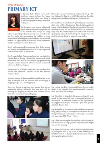 6
In Primary ICT children have made
significant progress in both Key Stages
since the start of the school year. Below is
an outline of projects that they have been
working on:
Year 1 students come into the subject and
require a lot of support learning to log on
to the network. Miss Cargill and Tung
believe in providing sufficient support when needed in the
first few weeks, then encouraging the children to work
independently when logging on, so that by the end of term all
students can log on quickly by themselves which allows more
time for teaching new skills in the lesson.
Year 2 students enjoyed programming their Beebot robots
and learning how a robot requires a set of accurate sequenced
instructions to control its movements.
Year 3 researched the Amazon rainforest and practised their
English skills to develop a PowerPoint resource and verbal
presentation. They went on to learn about logic programming
using the ‘Crystal Rainforest’ software, which is educational
software in the form of a game.
Year 4 created an ICT safety poster and a quiz based on their
research of Christopher Columbus on the BBC Primary
History website.
Year 5 are learning all about spreadsheets and how best to use
them in everyday real life situations such as managing a
shopping budget and a building project.
Year 6 are having an exciting time learning how to use
multimedia software effectively. This term they will be
planning and designing a leaflet on their favourite holiday
destination and using persuasive language.
Ở môn Tin học khối Tiểu học, các em học sinh từ Lớp 1 đến
Lớp 6 đã tiến bộ đang kể so với hồi đầu năm học. Dưới đây
những thông tin cơ bản về bài học trên lớp của các em:
Ban đầu khi các em Lớp 1 đến với giờ Tin học, các em còn cần
nhiều sự hỗ trợ để có thể đăng nhập được vào hệ thống của nhà
trường. Cô Cargill và thầy Tùng đã nhiệt tình hỗ trợ khi các em
cần trong vài tuần đầu, sau đó khuyến khích các em tự đăng
nhập, vì vậy đến cuối Học kỳ tất cả các em học sinh đều có thể
tự đăng nhập một cách nhanh chóng, điều này giúp Giáo viên
có thêm thời gian dạy các kỹ năng mới trong tiết học.
Các em học sinh Lớp 2 thích thú khi được học với rô bốt
Beebot và tìm hiểu cách thiết lập trình tự chính xác để điều
khiển một con rô bốt di chuyển.
Lớp 3 tìm hiểu về rừng nhiệt đới Amazon; đồng thời luyện
tập các kỹ năng tiếng Anh phục vụ sử dụng PowerPoint và
thuyết trình. Các em tiếp tục phát triển tư duy logic khi được
sử dụng phần mềm ‘Crystal Rainforest’ – phần mềm giáo dục
dưới hình thức trò chơi.
Lớp 4 thiết kế áp phích về các quy định bảo đảm an toàn
trong giờ học Tin học và chuẩn bị danh sách câu hỏi dựa trên
những thông tin các em tìm được về Christopher Couumbus
trên trang mạng BBC Primary History.
Lớp 5 được học sử dụng Excel và ứng dụng của Excel trong các
tình huống thực tế hàng ngày như là lập bảng tính chi phí
mua sắm hay xây dựng.
Lớp 6 đang thích thú học cách sử dụng hiệu quả phần mềm
đa phương tiện. Học kỳ này các em sẽ được lên kế hoạch và
thiết kế một tờ rơi về địa điểm du lịch yêu thích của mình và
sử dụng ngôn ngữ thuyết phục.
Allison Cargill
ICT Teacher
BVIS VV Focus
PRIMARY ICT
 
