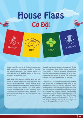 As the school develops, so do the house competitions.
Each term, we are increasing the number of ways that
the students can support and compete against each
other, and Ms Sarah Wild has alluded to this in the
Secondary section of this letter.
Each house stands together and what better way than
behind an emblem displayed on a flag or pennant as in
the days of ancient warriors. Making good use of the
creative contributions of our students, we now have four
excellent recognisable emblems, with each symbol
carefully thought through to reflect something of the
character of the city/house name it represents. Each
house is even more ready than they were before to rally
to their cause!
Bên cạnh sự phát triển của nhà trường, các cuộc thi đấu
giữa các Đội cũng được tổ chức thường xuyên hơn.
Trong mỗi học kỳ, chúng tôi sẽ tăng dần số lượng những
hình thức mà qua đó các em học sinh có thể hỗ trợ và thi
đấu với nhau. Cô Sarah Wild cũng đã nhắc tới điều này
ở phần về khối Trung học trong Bản tin tuần này.
Thành viên các Đội sẽ đứng bên nhau và còn gì tuyệt vời
hơn khi sau lưng họ là một biểu tượng của lá cờ Đội
giống như thời kỳ của các chiến binh thời cổ đại. Sau khi
tận dụng những ý kiến đóng góp rất sáng tạo của các em
học sinh, chúng tôi đã có được bốn biểu tượng rất tuyệt
vời và dễ nhận biết. Từng chi tiết trong bốn biểu tượng
này đã được chúng tôi cân nhắc kỹ lưỡng để qua đó có
thể phản ánh được những đặc trưng riêng của từng
thành phố hay của Đội mà nó đại diện cho. Các em học
sinh trong mỗi Đội giờ đây đang rất hào hứng và sẵn
sàng thi đấu để đạt được mục tiêu của mình!
House Flags
Co Ðôi` .
.
08
 