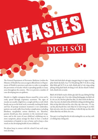 09
Trước tình hình dịch sởi ngày càng gia tăng và có nguy cơ bùng
phát thành đại dịch, Cục Y tế Dự phòng (Bộ Y tế) đã ra công
điện khẩn gửi Sở Y tế các tỉnh, thành phố về việc tăng cường
phòng chống dịch bệnh sởi đang có tốc độ lan nhanh ở nhiều
tỉnh, thành trên cả nước.
Bệnh sởi là bệnh truyền nhiễm gây dịch lây qua đường hô hấp
do vi rút sởi gây nên. Các triệu chứng thường gặp của bệnh sởi
là: sốt cao, ho, hắt hơi, phát ban đầu, cổ, thân mình rồi đến tay,
chân. Sau mắc sởi, bệnh nhân dễ bị biến chứng nếu không được
điều trị kịp thời như mù lòa, tiêu chảy cấp, viêm não... Vì vậy,
các bậc phụ huynh lưu ý nếu thấy trẻ có một trong số các biểu
hiện nêu trên, nên cho con đi khám, ở nhà để tiếp tục theo dõi
nhằm đảm bảo sức khỏe cho con.
Xin quý vị vui lòng liên hệ với nhà trường khi các em học sinh
có những triệu chứng trên
The General Department of Preventive Medicine (within the
Ministry of Health) has sent an urgent official letter to Depart-
ments of Health in provinces and cities in order to strengthen
the prevention of measles which is spreading quickly in many
areas throughout the country. This is to prevent a number of
cases developing into an epidemic.
Measles is a highly contagious disease caused by a virus and is
easily spread through respiratory secretions. The signs of
measles are usually a high fever, a cough and then a rash which
breaks out on on the head, neck, eventually reaching the hands
and feet. If prompt treatment treatment is not undertaken,
patients can easily suffer from further complications including
blindness, encephalitis, serious diarrhoea, etc. Therefore,
parents should pay close attention to the mentioned symp-
toms, and in the event of your child(ren) exhibiting one or
more symptoms, please arrange for them to have a medical
examination at hospital, to stay at home and to keep a close
watch on the developing health of your child(ren).
Do please keep in contact with the school if any such symp-
toms develop.
MEASLES
DỊCH SỞI
 